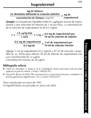 lsoproterenol
                       mg de fármaco
        (se determina utilizando la ecuación anterior)
                                                                 - mg de
                concentración de fármaco (rng/rnl)                  isoproterenol
    Ejemplo: U n lactante de 2 kg debe recibir 0.1 pg/kg por minuto de isopro-
    terenol a una velocidad de infusión de 1 rnl por hora. La concentración
    de la solución de isoproterenol es de 0.2 rng/ml.

                1 .O pglkglmin                 0.6 mg de isoproterenol por
          3 x                      x2kg=
                    1 mllh                     50 ml de solución de infusión

                                   -
             0-6 mg de is0~r0tere~'Jl 3 m1 de isoproterenol por
                    0.2 mglml         50 m1 de solución infusión

    Agregar 3 rnl de isoproterenol (0.2 rnglrnl) a 47 rnl de solución cornpa-
    tible (p. ej., D5%) para obtener 50 ml de infusión de isoproterenol con
    una concentración de 12 pg/ml.
    Concentración máxima de 20 pglrnl.

Bibliografía selecta
+   Cabal LA, Devaskar U, Siassi B, et al: Cardiogenic shock associated with perinatal
    asphyxia in preterrn infants. / Pediatr 1980;96:705.
+   Daoud FS, Reeves JT, Kelly DB: lsoproterenol as a potential pulrnonary vasodilator in
    prirnary pulrnonary hypertension. Am / Cardiol 1978;42:817.

Texto actualizado en enero de 1991.
Compatibilidades actualizadas en marzo de 2005.
 