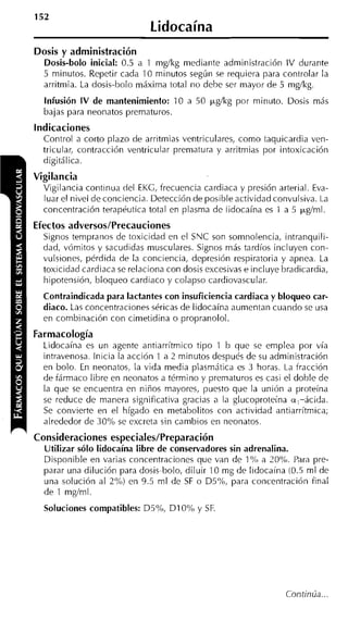 152
                              Lidocaína
Dosis y administración
  Dosis-bolo inicial: 0.5 a 1 m g k g mediante administración IV durante
  5 minutos. Repetir cada 10 minutos segúri se requiera para controlar la
  arritmia. La dosis-bolo máxima total no debe ser mayor de 5 mglkg.
  Infusión IV de mantenimiento: 10 a 50 ~ g l k g
                                                por minuto. Dosis más
  bajas para neonatos prematuros.
Indicaciones
  Control a corto plazo de arritmias ventriculares, como taquicardia ven-
  tricular, contracción ventricular prematura y arritmias por intoxicación
  digitálica.
Vigilancia
  Vigilancia continua del EKG, frecuencia cardiaca y presión arterial. Eva-
  luar el nivel de conciencia. Detección de posible actividad convulsiva. La
  concentración terapéutica total en plasma de lidocaína es 1 a 5 pg/ml.
Efectos adversos/Precauciones
  Signos tempranos de toxicidad en el SNC son somnolencia, intranquili-
  dad, vómitos y sacudidas musculares. Signos más tardíos incluyen con-
  vulsiones, pérdida de la conciencia, depresión respiratoria y apnea. La
  toxicidad cardiaca se relaciona con dosis excesivas e incluye bradicardia,
  hipotensión, bloqueo cardiaco y colapso cardiovascular.
  Contraindicada para lactantes con insuficiencia cardiaca y bloqueo car-
  diaco. Las concentraciones séricas de lidocaína aumentan cuando se usa
  en combinación con cimetidina o propranolol.
Farmacología
  Lidocaína es un agente antiarrítmico tipo 1 b que se emplea por vía
  intravenosa. Inicia la acción 1 a 2 minutos después de su administración
  en bolo. En neonatos, la vida media plasmática es 3 horas. La fracción
  de fármaco libre en neonatos a término y prematuros es casi el doble de
  la que se encuentra en niños mayores, puesto que la unión a proteína
  se reduce de manera significativa gracias a la glucoproteína a,-ácida.
  Se convierte en el hígado en metabolitos con actividad antiarrítmica;
  alrededor de 30% se excreta sin cambios en neonatos.
Consideraciones especiales/Preparación
  Utilizar sólo lidocaína libre de conservadores sin adrenalina.
  Disponible en varias concentraciones que van de 1 "íó a 20%. Para pre-
  parar una dilución para dosis-bolo, diluir 10 mg de Iidocaína (0.5 ml de
  una solución al 2%) en 9.5 ml de S o D5%, para concentración final
                                       F
  de 1 mglml.
  Soluciones compatibles: D5Oh, D I 0% y SF.




                                                                 Continúa.. .
 