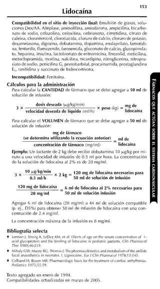 153
                                  Lidocaína
    Compatibilidad en el sitio de inyección final: Emulsión de grasas, solu-
    ciones DexlAA. Alteplase, aminofilina, amiodarona, ampicilina, bicarbo-
    nato de sodio, cefazolina, cefoxitina, ceftriaxona, cimetidina, citrato de
    cafeína, clorantenicol, clorotiacida, cloruro de calcio, cloruro de potasio,
    dexametasona, digoxina, dobutamina, dopamina, enalaprilato, famotidi-
    na, fentanilo, flumazenilo, furosemida, gluconato de calcio, glucopirrola-
    to, heparina, insulina, lactobionato de eritroinicina, linezolid, meticilina,
    metoclopramida, morfina, nafcilina, nicardipina, nitroglicerina, nitropru-
    siato de sodio, penicilina C , pentobarbital, procainamida, prostaglandina
    E,. ranitidina v succinato de hidrocortisona.
    Incompatibilidad: Fenitoína
Cálculos para la administración
  Para calcular la CANTIDAD de fármaco que se debe agregar a 50 m1 de
  solución de infusión:

                  dosis deseada (kg/kg/min)                           mg de
      3 x                                                 peso (kg) = lidocaína
             velocidad deseada de líquido (rnl/h)

    Para calcular el VOLUMEN de tárinaco que se debe agregar a 50 ml de
    solución de infusión:
                           mg de fármaco
            (se determina utilizando la ecuación anterior)               de
                                                                 -
                 concentración de fármaco (rng/ml)                   lidocaína
    Ejemplo: Un lactante de 2 kg debe recibir dobutamina 10 p,g/kg por mi-
    nuto a una velocidad de infusión de 0.5 ml por hora. La concentración
    de la solución de lidocaína al 2% es de 20 mglml.

             10 kg/kg/min                120 mg de lidocaína necesarios para
     3 x
               0.5 ml/h           kg = 50 ml de solución de infusión
        20      de lidocaína - 6 ml de lidocaína al 2% necesarios para
                             -
               20 mg/ml        50 ml de solución infusión

    Agregar 6 ml de lidocaína (20 m d m l ) a 44 ml de solución compatible
    (p. ej., ü5%) para obtener 50 ni1 de infusión de lidocaína con una con-
    centración de 2.4 m d m l .
    La concentración máxima de la infusión es 8 mg/ml

Bibliografía selecta
+ Lerman J, Strong A, LeDez KM, et ,il: Effects of age on the serum concentration of 1-
  acid gljcoprotein and the binding oí lidocaine in pediatric patients. Clin Pharrnacol
  Tliei- 1989;46:2 111.
+ Mihalj GW, Moore KG. Thnmas J: Tlie pharmacokineticsand metabolismof the anilide
  local anaesthetics in neunates. l. Lignncaine. Eui-1 Clin Pharrnacol 1978;13:143.
+ Gelband H, Rosen MK: Pharmacologic basis for the treatment of rardiac arrhjthmias.
  Pediatrics 1975:55:59.

Texto agregado en enero de 1994.
Compatibilidades actualizadas en marzo de 2005
 