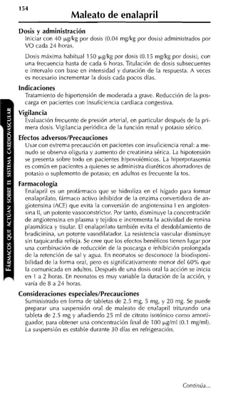 Maleato de enalapril
Dosis y administración
  Iniciar con 40 pgíkg por dosis (0.04 mgíkg por dosis) administrados por
  VO cada 24 horas.
  Dosis máxima habitual 150 pg/kg por dosis (0.1 5 mglkg por dosis), con
  una frecuencia hasta de cada 6 horas. Titulación de dosis subsecuentes
  e intervalo con base en intensidad y duración de la respuesta. A veces
  es necesario incrementar la dosis cada pocos días.
indicaciones
  Tratamiento de hioertensión de moderada a arave. Reducción de la oos-
  carga en pacientes con insuficiencia cardiaci congestiva.
Vigilancia
  Evaluación frecuente de presión arterial, en particular después de la pri-
  mera dosis. Vigilancia periódica de la función renal y potasio sérico.
Efectos adversos/Precauciones
  Usar con extrema precaución en pacientes con insuficiencia renal: a me-
  nudo se observa oliguria y aumento de creatinina sérica. La hipotensión
  se presenta sobre todo en pacientes hipovolémicos. La hiperpotasemia
  es común en pacientes a quienes se administra diuréticos ahorradores de
  potasio o suplemento de potasio; en adultos es frecuente la tos.
Farmacología
  Enalapril es un profármaco que se hidroliza en el hígado para formar
  enalaprilato, fármaco activo inhibidor de la enzima convertidora de an-
  giotensina (ACE) que evita la conversión de angiotensina I en angioten-
  sina II, un potente vasoconstrictor. Por tanto, disminuye la concentración
  de angiotensina en plasma y tejidos e incrementa la actividad de renina
  plasmática y tisular. El enalaprilato también evita el desdoblamiento de
  bradicinina, un potente vasodilatador. La resistencia vascular disminuye
  sin taquicardia refleja. Se cree que los efectos benéficos tienen lugar por
  una combinación de reducción de la poscarga e inhibición prolongada
  de la retención de sal y agua. En neonatos se desconoce la biodisponi-
  bilidad de la forma oral, pero es significativamente nienor del 60°h que
  la comunicada en adultos. Después de una dosis oral la acción se inicia
  en 1 a 2 horas. En neonatos es muy variable la duración de la acción, y
  varía de 8 a 2 4 horas.
Consideraciones especiales/Precauciones
  Suministrado en forma de tabletas de 2.5 mg, 5 mg, y 20 mg. Se puede
  preparar una suspensión oral de maleato de enalapril triturando una
  tableta de 2.5 mg y añadiendo 25 ml de citrato isotónico como amorti-
  guador, para obtener una concentración final de 100 pglml (0.1 mgíml).
  La suspensión es estable durante 30 días en refrigeración.




                                                                 Continúa ...
 