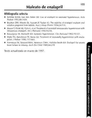 155
                         Maleato de enalapril
Bibliografía selecta
+   Schilder JLAM, Van den Anker JM: Use of enalapril in neonatal hypertension. Acta
    Pediatr 1995;84:1426.
+   Boulton DWI, Woods Di, Faucett JP, Tucker IG: The stability of enalapril maleate oral
    solution prepared from tablets. Austj Hosp Pharm 1994;24:151.
+   MasonT, Polak MI, Pyles L. et al:Treatment of neonatal renovascular hypertension with
    intravenous enalapril. Am j Perinatol 1992;9:254.
+   Rasoulpour M, Marinelli KA: Systemic hypertension. Ciin Perinatol 1992;19:121.
+   Wells TG, Bunchrnan TE, Kerns GL: Treatrnent of neonatally hypertension with enala-
    prilat. i Pediatr 1990; 11 7:665.
+   Frenneaux M, Steward RAH, Newrnan CMH, Hallidie-Smith KA: Enalapril for severe
    heart failure in infancy. Arch Dis Child 1989;64:219.

Texto actualizado en m a r z o d e 1997.
 