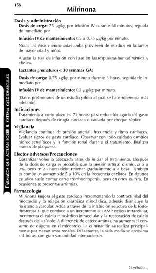 Milrinona
Dosis y administración
  Dosis de carga: 75 ygíkg por infusión IV durante 60 minutos, seguida
  de inmediato por
  Infusión IV de mantenimiento: 0.5 a 0.75 ~ g l k g minuto
                                                   por
  Nota: Las dosis mencionadas arriba provienen de estudios en lactantes
  de mayor edad y niños.
  Ajustar la tasa de infusión con base en las respuestas hemodinámica y
  clínica.
  Lactantes prematuros < 30 semanas CA:
  Dosis de carga: 0.75 ygíkg por minuto durante 3 horas, seguida de in-
  mediato por
  Infusión IV de mantenimiento: 0.2 ygíkg por minuto.
  (Datos preliminares de un estudio piloto al cual se hace referencia más
  adelante).
indicaciones
  Tratamiento a corto plazo (< 72 horas) para reducción aguda del gasto
  cardiaco después de cirugía cardiaca o causada por choque séptico.
Vigilancia
  Vigilancia continua de presión arterial, frecuencia y ritmo cardiacos.
  Evaluar signos de gasto cardiaco. Observar con todo cuidado cambios
  hidroelectrolíticos y la función renal durante el tratamiento. Realizar
  conteo de plaquetas.
Efectos adversos/Precauciones
  Garantizar volemia adecuada antes de iniciar el tratamiento. Después
  de la dosis de carga es probable que la presión arterial disminuya 5 a
  9%, pero en 24 horas debe retornar gradualmente a la basal. También
  es común un aumento de 5 a 10% en la frecuencia carcliaca. En algunos
  estudios suele corriunicarse trombocitopenia, pero en otros es rara. En
  ocasiones se presentan arritmias.
Farrnacología
  Milrinona mejora el gasto cardiaco increrrientando la contractilidad del
  miocardio y la relajación diastólica miocárdica, además disminuye la
  resistencia vascular. Actúa a través de la inhibición selectiva de la fosfo-
  diesterasa lll que conduce a un incremento del AMP cíclico intracelular,
  incrementa el calcio miocárdico intracelular y la recaptación de calcio
  después de la sístole. A diferencia de catecolarriinas, no aumenta el con-
  sumo de oxígeno en el miocardio. La eliminación se realiza principal-
  mente por mecanismos renales. En lactantes, la vida media se aproxima
  a 3 horas, con gran variabilidad interpacientes.
 