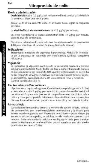 160
                   Nitrosrusiato de sodio
Dosis y administración
  Dosis inicial: 0.25 a 0.5 ~ ~ g / por minuto mediante bomba para infusión
                                    kg
  IV continua. Usar una vena gruesa.
  Titular la dosis en aumento cada 20 minutos hasta lograr la respuesta
  deseada.
  La dosis habitual de mantenimiento es   < 2 ~ ~ g / k g minuto.
                                                      por
  En crisis hipertensiva se puede administrar hasta 10 ~ ~ g í k g minuto,
                                                               por
  pero no más de 10 minutos.
  Considerar administrarlo mezclado con tiosulfato de sodio en proporción
  1:10 para disminuir al mínimo la acumulación de cianuro.
Indicaciones
  Tratamiento inmediato de urgencias hipertensivas. Reducción inmedia-
  ta de la poscarga en pacientes con insuficiencia cardiaca congestiva
  refractaria.
Vigilancia
  Es imperativa la vigilancia continua de la frecuencia cardiaca y presión
  sanguínea intraarterial. Medir todos los días la concentración de cianuro
  en eritrocitos (debe ser menor de 200 kg/ml) y de tiocianato en suero (ha
  de ser menor de 50 kgíml). Observar con frecuencia para detectar acido-
  sis metabólica. Evaluación diaria de las funciones renal y hepática.
  Control estricto del sitio IV.
Efectos adversos/Precauciones
  Hipotensión y taquicardia graves. Con tratamiento prolongado (> 3 días)
  y dosis elevadas (> 3 pg/kg por minuto) se puede desarrollar toxicidad
  por cianuro. Emplear con precaución en pacientes con insuficiencia he-
  pática y renal por el posible defecto en el metabolismo de cianuro a tio-
  cianato. Una extravasación puede causar esfacelo y necrosis de tejidos.
Farmacología
  Vasodilatador inespecífico (arteria1 y venoso) de acción directa. Interac-
  túa de inmediato con la oxihemoglobina en eritrocitos y la disocia para
  formar metahemoglobina con liberación de cianuro y óxido nítrico. Su
  acción se inicia con rapidez, en adultos la vida media en suero es 3 a 4
  minutos. Sufre metabo'lismo adicional en hígado y riñón para transfor-
  marse en tiocianato, el cual se elimina por vía renal con una vida media
  de eliminación de 4 a 7 días.
 