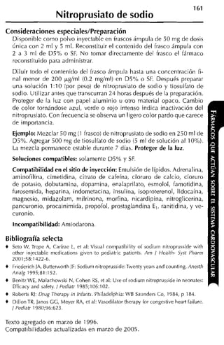 161
                        Nitroprusiato de sodio
Consideraciones especiales/Preparación
    Disponible como polvo inyectable en frascos ámpula de 50 mg de dosis
    única con 2 m1 y 5 ml. Reconstituir el contenido del frasco ámpula con
    2 a 3 rnl de D5% o SF. N o tomar directamente del frasco el fármaco
    reconstituido para administrar.
    Diluir todo el contenido del frasco ámpula hasta una concentración fi-
    nal menor de 200 ~ g í r n (0.2 mgíml) en D5% o SF. Después preparar
                                l
    una solución 1 :10 :por peso) de nitroprusiato de sodio y tiosulfato de
    sodio. Utilizar antes que transcurran 24 horas después de la preparación.
    Proteger de la luz con papel aluminio u otro material opaco. Cambio
    de color tornándose azul, verde o rojo intenso indica inactivación del
    nitroprusiato. Con frecuencia se observa un ligero color pardo que carece
    de importancia.
    Ejemplo: Mezclar 50 mg (1 frasco) de nitroprusiato de sodio en 250 ml de
    D5%. Agregar 500 rng de tiosulfato de sodio (5 ml de solución al 10%).
    La mezcla permanece estable durante 7 días. Proteger de la luz.
    Soluciones compatibles: solamente D5% y SF
    Compatibilidad en el sitio de inyección: Emulsión de Iípidos. Adrenalina,
    aminofilina, cimetidina, citrato de cafeína, cloruro de calcio, cloruro
    de potasio, dobutamina, dopamina, enalaprilato, esmolol, famotidina,
    furosemida, heparina, indometacina, insulina, isoproterenol, lidocaína,
    magnesio, midazolam, milrinona, morfina, nicardipina, nitroglicerina,
    pancuronio, procainimida, propofol, prostaglandina E,, ranitidina, y ve-
    curonio.
    Incompatibilidad: Amiodarona

Bibliografía selecta
+   Seto W, Trope A, Carfrae 1, et al: Visual compatibility of sodiurn nitroprusside with
    other irijectable medications given to pediatric patients. Am / Healih- Syst Pliarm
    2001;58:1422-6.
+   Friederich )A, Butterworth JF: Sodiuni nitroprusside:Twenty years and counting. Anesth
    Analg 1995;81:152.
+   Benitz WE, Malachowski N, Cohen RS, et al: Use of sodiuin nitroprusside in neonates:
    Efficacy and safety. 1 Pediatr 1985;106:102.
+   Roberts RJ: Drug Therapy Ni Infants. Philadelphia: WB Saunders Co, 1984, p 184.
+   Dillon TR, Janos GG, Meyer RA, et al: Vasodilator therapy for congestive heart failure.
    / Pediatr 1980;96:623.

Texto agregado en marzo de 1996.
Compatibilidades actualizadas en marzo de 2005.
 