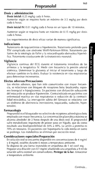 163
                             Propranolol
Dosis y administración
  Dosis inicial: 0.25 mg/kg cada 6 horas.
  Aumentar según se requiera hasta un máximo de 3.5 mg/kg por dosis
  cada 6 horas.
  Dosis inicial IV: 0.01 mg/kg cada 6 horas en un lapso de 10 minutos.
  Aumentar según se requiera hasta un máximo de 0.15 mg/kg por dosis
  cada 6 horas.
  Los requerimientos de dosis eficaz varían de manera significativa.
indicaciones
  Tratamiento de taquiarritmias e hipertensión. Tratamiento preferido para
  TSV complicada con síndrome Wolff-Parkinson-White. Tratamiento pa-
  liativo de la tetralogía de Fallot y la miocardiopatía obstructiva hipertró-
  fica. Tratamiento coadyuvante de la tirotoxicosis neonatal.
Vigilancia
  Vigilancia continua del ECG durante el tratamiento inmediato de las
  arritmias y la terapéutica IV. Medir con frecuencia la presión arteria1
  sistémica. Determinar la glucemia al iniciar el tratamiento y luego de
  efectuar cambios en la dosis. Evaluar la resistencia en vías respiratorias
  para determinar incrementos.
Efectos adversos/Precauciones
  Los efectos adversos, que han sido comunicados con mayor frecuen-
  cia, se relacionan con bloqueo de receptores beta: bradicardia, espas-
  mo bronquial e hipoglucemia. En pacientes con disfunción subyacente
  del miocardio se produce hipotensión. Contraindicado en pacientes con
  enfermedad reactiva en vías respiratorias o reducción de la contracti-
  lidad miocárdica. La interrupción súbita del fármaco se relaciona con
  un síndrome de abstinencia (nerviosismo, taquicardia, sudación, hiper-
  tensión).
Farmacología
  Propranolol es el bloqueador no selectivo de receptores adrenérgicos beta
  empleado con mayor frecuencia. La concentración plasmática máxima se
  alcanza alrededor de 2 horas después de una dosis oral. El propranolol
  sufre metabolismo importante de primer paso en hígado, que da como
  resultado una biodisponibilidad de 30% a 40%. La unión a proteína es
  70% en neonatos. En pacientes con hepatopatía la vida media en suero
  se prolonga. Los metabolitos se eliminan por excreción renal.
Consideraciones especiales/Preparación
  En solución oral se encuentra disponible en concentraciones de 4 mg/ml
  y 8 mglml, estables durante 6 meses a temperatura ambiente.
  Se dispone de una forma inyectable en ampolletas de 1 ml con1 mg.
  Preparar una dilución con 0.1 mg/ml añadiendo una ampolleta a 9 ml de
  solución salina normal sin conservadores. Proteger de la luz. Almacenar
  a temperatura ambiente.
 