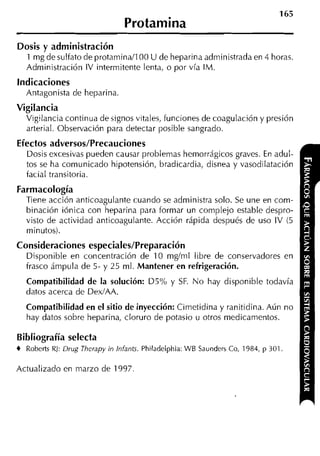 165
                                Protamina
Dosis y administración
   1 mg de sulfato de protaminaIl00 U de heparina administrada en 4 horas.
   Administración IV intermitente lenta, o por vía IM.
Indicaciones
  Antagonista de heparina.
Vigilancia
   Vigilancia continua de signos vitales, funciones de coagulación y presión
   arterial. Observación para detectar posible sangrado.
Efectos adversos/Precauciones
   Dosis excesivas pueden causar problemas hemorrágicos graves. En adul-
   tos se ha comunicado hipotensión, bradicardia, disnea y vasodilatación
   facial transitoria.
Farmacología
  Tiene acción anticoagulante cuando se administra solo. Se une en com-
  binación iónica con heparina para formar un complejo estable despro-
  visto de actividad anticoagulante. Acción rápida después de uso IV (5
  minutos).
Consideraciones especiales/Preparación
  Disponible en concentración de 10 mgíml libre de conservadores en
  frasco ámpula de 5-y 25 ml. Mantener en refrigeración.
   Compatibilidad de la solución: D5% y SF. N o hay disponible todavía
  datos acerca de Dex/AA.
  Compatibilidad en el sitio de inyección: Cimetidina y ranitidina. Aún no
   hay datos sobre heparina, cloruro de potasio u otros medicamentos.

Bibliografía selecta
4 Roberts RJ: Drug Therapy in Infants. Philadelphia: WB Saunders Co, 1984, p 301


Actualizado en marzo de 1997
 