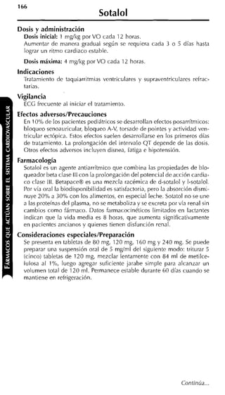 Sotalol
Dosis y administración
  Dosis inicial: 1 mgíkg por VO cada 12 horas.
  Aumentar de manera gradual según se requiera cada 3 o 5 días hasta
  lograr un ritmo cardiaco estable.
  Dosis máxima: 4 mgíkg por VO cada 12 horas.
indicaciones
  Tratamiento de taquiarritmias ventriculares y supraventriculares refrac-
  tarias.
Vigilancia
  ECG frecuente al iniciar el tratamiento
Efectos adversos/Precauciones
  En 10% de los pacientes pediátricos se desarrollan efectos posarrítmicos:
  bloqueo senoauricular, bloqueo A-V, torsade de pointes y actividad ven-
  tricular ectópica. Estos efectos suelen desarrollarse en los primeros días
  de tratamiento. La prolongación del intervalo QT depende de las dosis.
  Otros efectos adversos incluyen disnea, fatiga e hipotensión.
Farmacología
  Sotalol es un agente antiarrítmico que combina las propiedades de blo-
  queador beta clase III con la prolongación del potencial de acción cardia-
  co clase III. BetapaceB es una mezcla racémica de d-sotalol y 1-sotalol.
  Por vía oral la biodisponibilidad es satisfactoria, pero la absorción dismi-
  nuye 20% a 30% con los alimentos, en especial leche. Sotatol no se une
  a las proteínas del plasma, no se rnetaboliza y se excreta por vía renal sin
  cambios como fármaco. Datos farmacocinéticos limitados en lactantes
  indican que la vida media es 8 horas, que aumenta significativamente
  en pacientes ancianos y quienes tienen disfunción renal.
Consideraciones especiales/Preparación
  Se presenta en tabletas de 80 mg, 120 mg, 160 mg y 240 mg. Se puede
  preparar una suspensión oral de 5 mgíml del siguiente modo: triturar 5
  (cinco) tabletas de 120 mg, mezclar lentamente con 84 ml de metilce-
  lulosa al 1%, luego agregar suficiente jarabe simple para alcanzar un
  volumen total de 120 ml. Permanece estable durante 60 días cuando se
  mantiene en refrigeración.
 