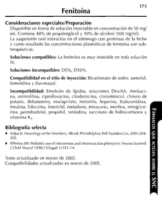Fenitoína
Consideraciones especiales/Preparación
    Disponible en forma de solución inyectable en coricentración de 50 mgí
    ml. Contiene 40% de propilenglicol y 10% de alcohol (100 mgíml).
    La suspensión oral interactúa en el estómago con proteínas de la leche
    y como resultado las concentraciones plasmáticas de ienitoína son sub-
    terapéuticas.
    Soluciones compatibles: La fenitoína es muy inestable en toda solución
    I v.
    Soluciones incompatibles: D5%, DIO%
    Compatibilidad en el sitio de inyección: Bicarbonato de sodio, esmolol,
    famotidina y iluconazol.
    Incompatibilidad: Emulsión de Iípidos, soluciones DedAA. Amikaci-
    na, aminoiilina, ciproiloxacina, clindarnicina, cloranfenicol, cloruro de
    potasio, dobutamina, enalaprilato, íentanilo, heparina, hialuronidasa,
    insulina, lidocaína, linezolid, metadona, mivacurio, morfina, nitroglice-
    rina, pentobarbital, propofol, ranitidina, succinato de hidrocortisona y
    vitamina K,.

Bibliografía selecta
+   Volpe JJ:Neurology of the NewDorn, 4th ed. Philadelphia; LVB Saunders Co, 2001 20-1-
    205.
+   Wheless JW:Pediatric use of intravenous and intramuscular phenytoin: lessons learned.
    / Ch1M Neurol 1998;13(Suppl 1):Sll-14.

Texto actualizado en marzo de 2002.
Compatibilidades actualizadas en marzo de 2005.
 