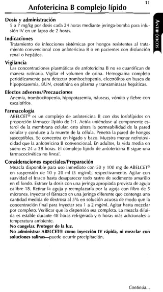 11
            Anfotericina B complejo Iípido
Dosis y administración
  5 a 7 mgíkg por dosis cada 24 horas mediante jeringa-bomba para infu-
  sión IV en un lapso de 2 horas.
Indicaciones
  Tratamiento de infecciones sistémicas por hongos resistentes al trata-
  miento convencional con anfotericina B o en pacientes con disfunción
                                                                              r   i
  renal o hepática.
Vigilancia
  Las concentraciones plasmáticas de aniotericina B no se cuantifican de
  manera rutinaria. Vigilar el volumen de orina. Hemograma completo
  periódicamente para detectar trombocitopenia, electrólitos en busca de
  hipopotasemia, BUN, creatinina en plasma y transaminasas hepáticas.
Efectos adversos/Precauciones
  Anemia, trombocitopenia, hipopotasemia, náuseas, vómito y fiebre con
  escalofríos.
Farmacología
  ABELCETm es un complejo de anfotericina B con dos fosfolípidos en
  proporción fármaco: Iípido de 1 : l . Actúa uniéndose al componente es-
  terol de la membrana celular, esto altera la permeabilidad de la pared
  celular y conduce a la muerte de la célula. Penetra la pared de hongos
  susceptibles. Se concentra en hígado y bazo. Muestra menor nefrotoxi-
  cidad que la anfotericina B convencional. En adultos, la vida media en
  suero es 24 a 3 8 horas. El complejo Iípido de anfotericina B sigue una
  farmacocinética no lineal.
Consideraciones especiales/Preparación
  Mezcla disponible para uso inmediato con 50 y 100 mg de ABELCETa
  en suspensión de 10 y 20 ml (5 mgíml), respectivamente. Agitar con
  suavidad el frasco hasta desaparecer todo rastro de sedimento amarillo
  en el fondo. Extraer la dosis con una jeringa apropiada provista de aguja
  calibre 18. Retirar la aguja y reemplazarla por la aguja con filtro de 5
  micrones. Inyectar el iármaco en una jeringa diferente que contenga una
  cantidad medida de dextrosa al 5 % en solución acuosa de modo que la
  concentración final para inyectar sea 1 a 2 mgíml. Agitar hasta mezclar
  por completo. Verificar que la dispersión sea completa. La mezcla dilui-
  da es estable durante 48 horas refrigerada y 6 horas más adicionales a
  temperatura ambiente.
  No congelar. Proteger de la luz.
  No administrar ABELCETB como inyección I V rápida, ni mezclar con
  soluciones salinas-puede ocurrir precipitación.
 