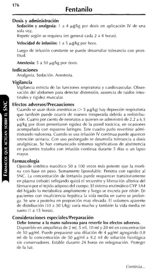Fentanilo
Dosis y administración
  Sedación y analgesia: 1 a 4 &kg por dosis en aplicación IV de una
  sola vez.
  Repetir según se requiera (en general cada 2 a 4 horas).
  Velocidad de infusión: 1 a 5 kg/kg por hora.
  Luego de infusión constante se puede desarrollar tolerancia con pron-
  titud.
  Anestesia: 5 a 50 pgíkg por dosis.
indicaciones
  Analgesia. Sedación. Anestesia.
Vigilancia
  Vigilancia estricta de las funciones respiratoria y cardiovascular. Obser-
  vación del abdomen para detectar distensión, ausencia de ruidos intes-
  tinales y rigidez muscular.
Efectos adversos/Precauciones
  Cuando se usan dosis anestésicas (> 5 ~ g / k g hay depresión respiratoria
                                                  )
  que también puede ocurrir de manera inesperada debido a redistribu-
  ción. Cuatro por ciento de neonatos a quienes se administró de 2.2 a 6.5
  ~gíkg  por dosis presentaron rigidez de la pared torácica, en ocasiones
  acompañada con espasmo laríngeo. Este cuadro pudo revertirse admi-
  nistrando naloxona. Cuando se usa intusión IV continua puede aparecer
  retención urinaria. Con uso prolongado se desarrolla tolerancia a dosis
  analgésicas. Se han comunicado síntomas signiticativos de abstinencia
  en pacientes tratados con infusión continua durante 5 días o un lapso
  mayor.
Farmacología
  Opioide sintético narcótico 50 a 100 veces más potente que la morfi-
  na con base en peso. Sumamente liposoluble. Penetra con rapidez al
  SNC. La concentración de fentanilo puede reaparecer transitoriamente
  en plasma (rebote) reflejando quizá el secuestro y liberación ulterior del
  fármaco por el tejiclo adiposo del cuerpo. El sistema enzimático CYP 3A4
  del hígado lo metaboliza ampliamente y luego se excreta por riñón. En
  pacientes con insuficiencia hepática la vida media en suero se prolon-
  ga. Se une a proteína en proporción muy elevada. El volumen aparente
  de distribución (1 0 a 30 Llkg) varía mucho y también la vida media en
  suero (1 a 15 horas).
Consideraciones especiales/Preparación
  Debe tenerse a la mano naloxona para revertir los efectos adversos.
  Disponible en ampolletas de 2 ml, 5 mi, 10 ml y 2 0 ml en concentración
  de 50 pm+.l
          j    Puede prepararse una dilución de 4 @ml agregando 0.8
  ml de la concentración de 50 p,g/nil a 9.2 ml de solución fisiológica
  sin conservadores. Estable durante 24 horas en refrigeración. Proteger
  de la luz.
 