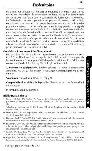 Fosfenitoína
    obtenidas por punción con lanceta de neonatos a término y prematuros
    mostrai-on velocidades de convei-sión similares. No se han identificado
    fármacos que interfieran con la conversión de fosfenitoína a fenitoína.
    La fosfenitoína se une a proteínas en proporción elevada (95 a 9goh
    en adultos) y no atraviesa la barrera hematoencefálica. La vida media
    plasmática refleja la de fenitoína (18 a 60 horas) debido a la rápida
    conversión. La conversión de fosfenitoína a fenitoína produce cantidades
    muy pequeñas de formaldehído y fosfato. Esto sólo es significativo en
    casos de sobredosis excesiva. La concentración de fenitoína en plasma,
    medida 2 horas después aproximadamente de una dosis IV, y 4 horas
    después de una dosis I M pueden mostrar valores falsamente altos debido
    a la interacción de fosfenitoína con los métodos inmunoanalíticos (p. ej.,
    polarización de la fluorescencia TDx).

Consideraciones especiales/Preparación
  Disponible en forma de solución inyectable en concentración equivalen-
  te a 50 mg EFIml, en frascos ámpula de 2 y 10 ml. Administrar por vía
  I M sin diluir. Administrar por vía IV después de diluir en S o D5% a una
                                                               F
  concentración de 1.5 a 25 mg EFIml. El p H es 8.6 a 9.0.

    Almacenar en refrigeración. Estable durante 48 horas a temperatura
    ambiente. N o utilizar los frascos ámpula que contengan partículas ma-
    teriales.

    Soluciones compatibles: D5%, DIO%             y SF.
    Compatibilidad en el sitio de inyección: Cloruro de potasio, fenobarbital
    y loracepam.

    Incompatibilidad: Midazolam.

Bibliografía selecta
+ Fischer JH, Patel rv, Fischer PA: Fosphenytoin: Clinical pharmacol<ineticsand com-
  paraiive ddvantages in the acute tre,itment of seizures. Clin Pliarniacokinet2003;42:3.3-
  58.
+ Takeolka M, Krishnamoorthy K , Coman TB, et ,il: Fosphenytoin in infants. / Child
                                  S
  Neurol 1998;13:537-510.
+ Morton LD: Clinical experience with tosphenytoin in rhildren. / Child Neurol
  1998;l isuppl 1):519-S22.
+ Hdtzopoulus FK, Carlos MA, Fibcher JH: Safety ,inri pharmacokinetics of intraniuscular
  fosphenytoin in neonates. Pediatr R s 1998;43:60A.
                                         e
+ Fischer JH,Cwik Mi, Luer MS, et al: Stabili!y ot fosphenytoin sodiiini with intravrnous
  solutions in glass bottles, polyvinyl chloride bags, and prolipropylene syringes. Ann
  Pharmacotlier 1997;31:553-559.
+ English BA, Riggs RM, Webqter AA, Benner KW: Y-site ctability of fosphenytoin und
  sodium phenobarbital. Int / Pharrn Coinpoiind 1999;3:61-66.
+ Riggs RM, English BA, Webster AA, et al: Fosphenytoin Y-site stahiiity studies with
  loracepam ancl midazolarn Iiydrochloride. Int / Pharm Compoiind 1999;3:235-238.

Texto agregado en marzo de 2004.
 