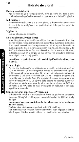Hidrato de cloral
Dosis y administración
  Aplicar dosis de 25 a 75 mglkg por VO o PR. La forma oral debe diluirse
  o administrar después de una comida para reducir la irritación gástrica.
Indicaciones
  Hipnosedante sólo para uso a corto plazo. El hidrato de cloral carece
  de propiedades analgésicas; los pacientes con dolor pueden presentar
  excitación.
Vigilancia
  Evaluar el grado de sedación
Efectos adversos/Precauciones
  Irritación gástrica y excitación paradójica después de una sola dosis. Los
  efectos tóxicos suelen comunicarse en pacientes a quienes se administró
  dosis repetidas con intervalos regulares o sobredosis agudas. Estos efectos
  pueden persistir días e incluyen depresión respiratoria, miocárdica y del
  SNC, arritmias cardiacas, íleo y atonía vesical. Puede aparecer bilirruhina
  indirecta excesiva en la sangre, ya que el TCE y la bilirrubina compiten
  en el hígado por la conjugación.
  No utilizar en pacientes con enfermedad significativa hepática, renal
  o ambas.
Farmacología
  Por vía oral la absorción es satisfactoria, la acción se inicia después de
  10 a 15 minutos. La deshidrogenasa alcohólica convierte con rapidez
  el hidrato de cloral en un metabolito activo potencialmente tóxico, tri-
  cloroetanol (TCE), que se excreta por vía renal después de sufrir glu-
  curonidación en hígado. También se metaboliza para transformarse en
  ácido tricloroacético (ATC), agente carcinógeno en ratones cuando se
  administra en dosis muy altas. La vida media en plasma de TCE (8 a
  64 horas) y de ATC (días) es muy prolongada en neonatos y con dosis
  repetidas se acumulan.
Consideraciones especiales/Preparación
  El hidrato de cloral está disponible eri forma de jarabe en concentra-
  ciones de 50 mgíml y 100 mgíml. La osmolalidad es de 3285 mosm/kg
  de agua.
  Las preparaciones son sensibles a la luz: almacenar en un recipiente
  de color oscuro.
  También disponible como supositorios de 324 y 648 mg.
  Con administración rectal se pueden administrar dosis imprecisas debido
  a la desigual distribución del hidrato de cloral en los supositorios.




                                                                 Continúa ...
 