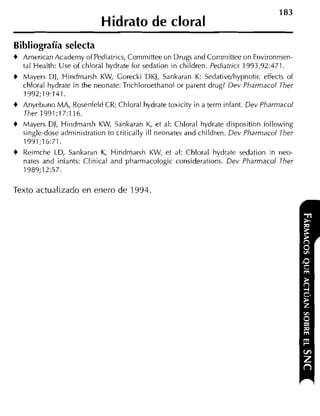 Hidrato de cloral
Bibliografía selecta
+   Arnerican Acaderny of Pediatrics, Cornrnitiee on Drugs and Conimittee on Environrnen-
    tal Health: Use oí chloral hydrate for sedation in children. Pediatrics 1993;92:471.
+   Mayers DI, Hindrnarsh KW, Gorecki DKJ, Sankaran K: Sedativdhypnotic effects of
    chloral hydrate in the neonate: Trichloroethanol or parent drug? Dev Pharniacol Ther
    1992;19:141.
+   Anyebuno MA, Rosenfeld CR: Chloral hydrate toxicity in a terrn infant. Dev Pharmacol
    Ther 1991;17:116.
+   Mayers DI, Hindmarsh KW, Sankaran K, et al: Chloral hydrate disposition iollowing
    single-dose adniinistration to critically ill neonates and children. Dev Pharniacol Ther
    1991;16:71.
+   Reirnche LD, Sankaran K, Hindrnarsh KW, et al: Chloral hydrate sedation in neo-
    nates and iníants: Clinical and pharrnacologic considerations. Dev Pharmacol Ther
    1989;12:57.

Texto actualizado en enero de 1994.
 
