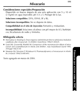 Mivacurio
Consideraciones especiales/Preparación
   Disponible en frascos ámpula de una sola aplicación con 5 y 10 ml
   (2 m d m l ) en agua inyectable. p H 3.5 a 5. Proteger de la luz.
  Soluciones compatibles: D5%, DSNS, SF y RL.
  Soluciones incompatibles: N o se dispone de datos.
  Compatibilidad en el sitio de inyección: Fentanilo y midazolam.
  Incompatibilidad: Soluciones alcalinas con p H mayor de 8.5, barbitúri-
  cos, bicarbonato de sodio y fenitoína.

Bibliografía selecta
t McCluskey A, Meaking C: Dose-responseand rninimum time to satisfactory intubation
  conditions after mivacuriurn in children Anaesthesia 1996;51:438-41.
t Cook DR, Gronert BI, Woelfel SK: Comparison of the neuromuscular effects of miva-
  curium and suxarnethonium in infants and children. Acta Anaesthesioi Scand 1995;
  39:Suppl 106:35-40
t Meretoja OA, Taivainen T Wirtabouri K: Pharmacodynamics of mivacurium in infants.
                          ,
   Br 1 Anaesth 1994;73:490-493.

Texto agregado en marzo de 2004.
 