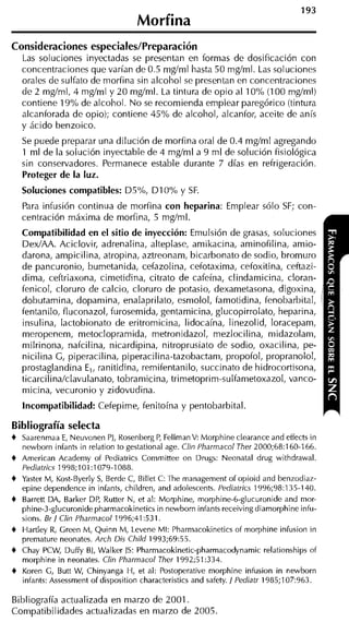 Morfina
Consideraciones especiales/Preparación
    Las soluciones inyectadas se presentan en formas de dosificación con
    concentraciones que varían de 0.5 mg/ml hasta 50 mg/ml. Las soluciones
    orales de sulfato de morfina sin alcohol se presentan en concentraciones
    de 2 mg/ml, 4 mg/ml y 20 mg/ml. La tintura de opio al 1OoA (100 mg/ml)
    contiene 19% de alcohol. No se recomienda emplear paregórico (tintura
    alcanforada de opio); contiene 45% de alcohol, alcanfor, aceite de anís
    y ácido benzoico.
    Se puede preparar una dilución de morfina oral de 0.4 mg/ml agregando
    1 ml de la solución inyectable de 4 mg/ml a 9 ml de solución fisiológica
    sin conservadores. Permanece estable durante 7 días en refrigeración.
    Proteger de la luz.
    Soluciones compatibles: D5OA, D I 0% y SF.
    Para infusión continua de morfina con heparina: Emplear sólo SF; con-
    centración máxima de morfina, 5 mg/ml.
    Compatibilidad en el sitio de inyección: Emulsión de grasas, soluciones
    DexIAA. Aciclovir, adrenalina, alteplase, amikacina, aminofilina, amio-
    darona, ampicilina, atropina, aztreonam, bicarbonato de sodio, bromuro
    de pancuronio, bumetanida, cefazolina, cefotaxima, cefoxitina, ceftazi-
    dima, ceftriaxona, cimetidina, citrato de cafeína, clindamicina, cloran-
    fenicol, cloruro de calcio, cloruro de potasio, dexametasona, digoxina,
    dobutamina, dopamina, enalaprilato, esmolol, famotidina, fenobarbital,
    fentanilo, fluconazol, furosemida, gentamicina, glucopirrolato, heparina,
    insulina, lactobionato de eritromicina, lidocaína, linezolid, loracepam,
    meropenem, metoclopramida, metronidazol, mezlocilina, midazolam,
    milrinona, nafcilina, nicardipina, nitroprusiato de sodio, oxacilina, pe-
    nicilina G, piperacilina, piperacilina-tazobactam, propofol, propranolol,
    prostaglandina E,, ranitidina, remifentanilo, succinato de hidrocortisona,
    ticarcilina/clavulanato, tobramicina, trimetoprim-sulfametoxazol, vanco-
    micina, vecuronio y zidovudina.
    Incompatibilidad: Cefepime, fenitoína y pentobarbital.

Bibliografía selecta
+   Saarenrnaa E, Neuvonen PJ, Rosenberg P FellrnanV: Morphine clearance and effects in
                                             ,
    newborn infants in relation to gestational age. Clin Pharmacol Ther 2000;68:160-166.
+   Arnerican Academy of Pediatrics Comrnittee on Drugs: Neonatal drug withdrawal.
    Pediatrics 1998;101:1079-1088.
+   Yaster M, Kost-Byerly S, Berde C, Billet C: The rnanagernent of opioid and benzodiaz-
    epine dependence in infants, children, and adolescents. Pediatrics 1996;98:135-140.
+   Barrett DA, Barker DP, Rutter N, et al: Morphine, rnorphine-6-glucuronide and mor-
    phine-3-glucuronide pharrnacokinetics in newborn infants receiving diarnorphine infu-
    sions. Br / Clin Pharmacol 1996;41:531.
+   Hartley R Creen M, Quinn M, Levene MI: Pharmacokinetics of rnorphine infusion in
              ,
    premature neonates. Arch Dis Child 1993;69:55.
+   Chay PCW, Duffy BJ, Walker ]S: Pharmacokinetic-pharmacodynamic relationships of
    morphine in neonates. Clin Pharmacol Ther 1992;51:334.
+   Koren G, Butt W, Chinyanga H, et al: Postoperative morphine infusion in newborn
    infants: Assessment of disposition characteristics and safety. / Pediatr 1985;107:963.

Bibliografía actualizada en marzo de 2001.
Compatibilidades actualizadas en marzo de 2005.
 