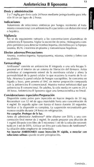 Anfotericina B liposoma
Dosis y admi nistración
  5 a 7 mgíkg por dosis cada 24 horas mediante jeringa-bomba para infu-
  sión IV en un lapso de 2 horas.
indicaciones
  Tratamiento de infecciones sistémicas por hongos resistentes al trata-
  miento convencional con anfotericina B o pacientes con disfunción renal
                                                                               r   1
  o hepática.
Vigilancia
  N o se da seguimiento rutinario a las concentraciones plasmáticas de
  anfotericina B liposoma. Vigilar la excreción de orina. Hemograma com-
  pleto periódico para detectar trombocitopenia, electrólitos por la hipopo-
  tasemia, BUN, creatinina en plasma y transaminasas hepáticas.
Efectos a d v e r s o s l ~ r e c a u c i o n e s
  Anemia, trombocitopenia, hipopotasemia, náuseas, vómito y fiebre con
  escalofríos.
Farmacología
  AmBisome'*' consiste en anfotericina B integrada a una sola bicapa li-
  posomal en el interior de un sistema de liberación del fármaco. Actúa
  uniéndose al componente esterol de la membrana celular y altera la
  permeabilidad de la pared celular lo que ocasiona la muerte de la cé-
  lula. Atraviesa la pared celular de hongos susceptibles. Se concentra en
  hígado y bazo, pero penetra el SNC en menor proporción comparada
  con la anfotericina B convencional. Muestra n-ienor nefrotoxicidad que
  anfotericina B convencional. En adultos, la vida media en suero es 24 a
  38 horas. Anfotericina B liposoma sigue una farmacocinética no lineal.
Consideraciones especiales/Preparación
  Disponible como polvo para inyección en frascos ámpula de 50 mg.
  Reconstituir con 12 ml de agua inyectable hasta una concentración de
  4 mglml. En seguida agitar con fuerza el frasco durante 30 segundos.
  Verificar si la dispersión es completa. La suspensión reconstituida per-
  manece estable durante 24 horas en refrigeración.
  N o congelar. Proteger de la luz.
  Antes de administrar AmBisome" debe diluirse con DSoh a una con-
  centración final menor de 2 mg/ml. Se puede preparar una dilución de
  1 mgíml filtrando (con filtro de 5 micrones) 1 ml de la solución reconsti-
  tuida en 3 ml de D5%. Utilizar un filtro por cada frasco de AmBisome".
  La dilución debe emplearse de inmediato.
  N o inyectar AMBISOMEm como inyección I V rápida, o mezclar con
  soluciones salinas-puede ocurrir precipitación.
 