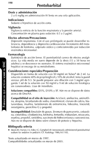 Pentobarbital
Dosis y administración
   2 a 6 mglkg en administración IV lenta en una sola aplicación.
Indicaciones
   Sedante e hipnótico de acción corta.
Vigilancia
   Vigilancia estricta de la función respiratoria y la presión arteria1
   Concentración en plasma para sedación: 0.5 a 3 ~ g í m l .
Efectos adversos/Precauciones
   Depresión respiratoria. Con el uso prolongado se puede desarrollar to-
   lerancia, dependencia y depresión cardiovascular. Incremento del meta-
   bolismo de fenitoína, valproato sódico y corticosteroides por inducción
   enzimática microsomal.
Farmacología
   Barbitúrico de acción breve. El pentobarbital carece de efectos analgé-
   sicos. La vida media en suero depende de la dosis (15 a 50 horas en
   adultos) y se desconoce en neonatos. E sistema enzimático microsomal
                                         1
   hepático se encarga de su metabolismo.
Consideraciones especiales/Preparación
   Disponible en forma de solución con 50 mgíml en Tubexa de 2 ml. La
   solución contiene 40% de propilenglicol y 10% de alcohol. Irrita la pared
   venosa: p H de 9.5. Se puede preparar una dilución con 5 mgíml agre-
   gando 1 ml de la solución con 50 mgíml a 9 ml de solución fisioiógica
   sin conservadores. Usar de inmediato.
   Soluciones compatibles: D5%, D I 0% y SF. Aún no se dispone de datos
   acerca de DexíAA.
   Compatibilidad en el sitio de inyección: Aciclovir, amikacina, aminofili-
   na, atropina, bicarbpnato de sodio, cloranfenicol, cloruro de calcio, hia-
   luronidasa, insulina, lactobionato de eritromicina, lidocaína, linezolid,
   neostigmina, penicilina G y propofol.
   Incompatibilidad: Emulsión de grasas. Bromuro de pancuronio, cefazoli-
   na, cimetidina, clindamicina, fenitoína, fentanilo, midazolam, mivacurio,
   morfina, propofol, ranitidina, succinato de hidrocortisona y vancomicina.
   Aún no se dispone de datos sobre cloruro de potasio y heparina.

Bibliografía selecta
t Strain JD, Harvey LA, Foley LC, Carnpbell JB: lntravenously adrninistered pentobarbital
   sodiurn for sedation in pediatric CT. Radiology 1986;161:105.

Texto actualizado en marzo de 1997.
Compatibilidades actualizadas en marzo de 2005.
 