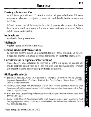 199
                                     Sucrosa
Dosis y administración
    Administrar por vía oral 2 minutos antes del procedimiento doloroso
    usando un chupón remojado en solución endulzada, hasta un máximo
    de 2 ml.
    0.5 ml de sucrosa al 24% equivale a 0.1 2 gramos de sucrosa. También
    han mostrado eficacia otras soluciones que contienen sucrosa al 50% y
    edulcorantes artificiales.
indicaciones
    Analgesia leve y consuelo.
Vigilancia
    Vigilar signos de dolor y malestar.
Efectos adversos/Precauciones
    La sucrosa al 24% posee una osmolaridad de -1 000 mosm/L. Se desco-
    nocen los efectos adversos cle dosis repetidas en lactantes prematuros.
Consideraciones especiales/Preparación
    Sweet-EaseB, una solución de sucrosa al 24% en agua, se envasa de
    modo aséptico en un vaso cle 11 ml con una tapa adecuada para remojar
    un chupón o para aclministrar por medio de gotero.

Bibliografía selecta
+   Stevens B Yamada 1, Ohlsson A: Sucrose for analgesia in newborn infants undergo-
              ,
    ing paintul procedures (Cochrane Review). En: The Cochrane Library, lssue 1, 2003.
    Oxford Update Soítware.
+   Abad F, Diaz-Gomez NM, Domenech E,'et al: Oral sucrose compares favorablv with
    lidocaine-prilocaine cream for pain relief during venepuncture in neonates. Acta Pap-
    diatr 2001;90:160-165.
+   Blass EM, Wan LB: Suckling and sucrose-induced analgesia in human newborns. Pain
    1999;83:611-623.
+   Bucher H-U, Moser T Von Siebenthal K, et al: Sucrose reduces pain reaction to heel
                           ,
    lancing in preterni intants: a placebo-controlled randoniized and masked st~idy.
                                                                                   Pediatr
    Res 1995;38:332-335.

'Texto agregado en marzo de 2003.
 
