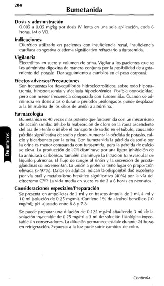 204
                            Bumetanida
Dosis y administración
  0.005 a 0.05 mgíkg por dosis IV lenta en una sola aplicación, cada 6
  horas, I M o VO.
indicaciones
  Diurético utilizado en pacientes con insuficiencia renal, insuficiencia
  cardiaca congestiva o edema significativo refractario a furosemida.
Vigilancia
  Electrólitos en suero y volumen de orina. Vigilar a los pacientes que se
  les administra digoxina de manera conjunta por la posibilidad de agota-
  miento del potasio. Dar seguimiento a cambios en el peso corporal.
Efectos adversos/Precauciones
  Son frecuentes los desequilibrios hidroelectrolíticos, sobre todo hipona-
  tremia, hipopotasemia y alcalosis hipoclorémica. Posible ototoxicidad,
  pero con menor frecuencia comparada con furosemida. Cuando se ad-
  ministra en dosis altas o durante períodos prolongados puede desplazar
  a la bilirrubina de los sitios de unión a albúmina.
Farmacología
  Bumetanida es 40 veces más potente que furosemida con un mecanisnlo
  de acción similar. lnhibe la reabsorción de cloro en la rama ascendente
  del asa de Henle e inhibe el transporte de sodio en el túbulo, causando
  pérdida significativa de sodio y cloro. Aumenta la pérdida de potasio, cal-
  cio y bicarbonato por la orina. Con bumetanida la perdida de sodio por
  la orina es menor comparada con furosemida, pero la pérdida de calcio
  se eleva. La producción de LCR disminuye por una ligera inhibición de
  la anhidrasa carbónica. También disminuye la filtración transvascular de
  líquido pulmonar. El flujo de sangre al riñón y la secreción de prosta-
  glandinas se incrementan. La unión a proteína tiene lugar en proporción
  elevada (> 97%). Datos en adultos indican biodisponibilidad excelente
  por vía oral y metabolismo hepático significativo (40% por la vía del
  citocromo CYP. La vida media en suero es de 2 a 6 horas en neonatos.
Consideraciones especiales/Preparación
  Se presenta en ampolletas de 2 m1 y en frascos ámpula de 2 mi, 4 ml y
  10 m1 (solución de 0.25 mgíml). Contiene 1 % de alcohol bencílico (1 0
  mgíml); p H ajustado entre 6.8 y 7.8.
  Se puede preparar una dilución de 0.125 mgíml añadiendo 3 ml de la
  solución inyectable de 0.25 mgíml a 3 ml de solución fisiológica inyec-
  table sin conservadores. La dilución permanece estable durante 24 horas
  en refrigeración. Expuesta a la luz pude sufrir cambios cle color.
 
