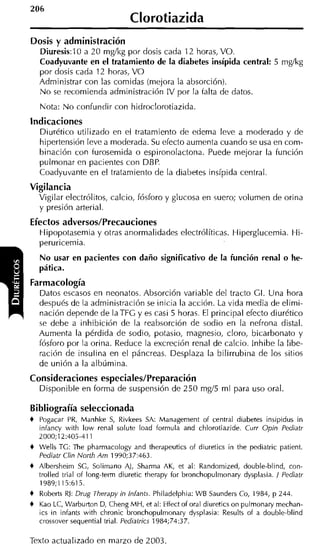 Clorotiazida
Dosis y administración
  Diuresis:lO a 20 mgíkg por dosis cada 12 horas, VO.
  Coadyuvante en el tratamiento de la diabetes insípida central: 5 mglkg
  por dosis cada 12 horas, V O
  Administrar con las comidas (mejora la absorción).
  N o se recomienda administración IV por la talta de datos.
    Nota: N o confundir con hidroclorotiazida
Indicaciones
  Diurético utilizado en el tratamiento de edema leve a moderado y de
  hipertensión leve a moderada. Su efecto aumenta cuando se usa en com-
  binación con turosemida o espironolactona. Puede mejorar la función
  pulmonar en pacientes con DBP.
  Coadyuvante en el tratamiento de la diabetes insípida central.
Vigilancia
  Vigilar electrólitos, calcio, fósforo y glucosa en suero; volumen de orina
  y presión arterial.
Efectos adversos/Precauciones
  Hipopotasemia y otras anormalidades electrólíticas. Hiperglucemia. Hi-
  peruricemia.
    No usar en pacientes con daño significativo de la función renal o he-
    pática.
Farmacología
  Datos escasos en neonatos. Absorción variable del tracto GI. Una hora
  después de la administración se inicia la acción. La vida media de elimi-
  nación depende de laTFG y es casi 5 horas. El principal efecto diurético
  se debe a inhibición de la reabsorción de sodio en la nefrona distal.
  Aumenta la pérdida de sodio, potasio, magnesio, cloro, bicarbonato y
  fósforo por la orina. Reduce la excreción renal de calcio. lnhibe la libe-
  ración de insulina en el páncreas. Desplaza la bilirrubina de los sitios
  de unión a la albúmina.
Consideraciones especiales/Preparación
  Disponible en forma de suspensión de 250 mgí5 ml para uso oral.

Bibliografía seleccionada
+   Pogacar PR, Manhke S Rivkees SA: Managernent of central diabetes insipidus in
                          ,
    infancy with low renal solute load formula and chlorotiazide. Curr Opin Pediatr
    2000;12:405-411
+   Wells TG: The pharrnacology and therapeutics of diuretics in the pediatric patient.
    Pediatr Clin North Am 1990;37:463.
+   Albersheim SG, Solirnano A), Sharrna AK, et al: Randornized, double-blind, con-
    trolled trial of long-term diuretic therapy for bronchopulrnonary dysplasia. / Pediatr
    1989;115:615.
+   Roberts RJ: Drug Therapy in Infants. Philadelphia: WB Saunders Co, 1984, p 244.
+   Kao LC, Warburton D, Cheng MH, et al: Effect of oral diuretics on pulrnonary rnechan-
    ics in infants with chronic bronchopulmonary dysplasia: Results of a double-blind
    crossover sequential trial. Pediatrics 1984;74:37.

Texto actualizado en marzo de 2003.
 