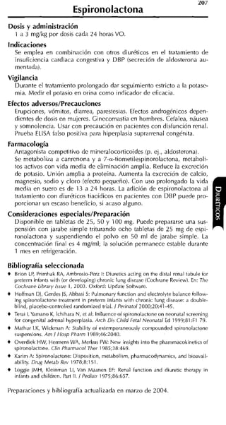 Espironolactona
Dosis y administración
    1 a 3 mg/kg por dosis cada 24 horas VO.
indicaciones
    Se emplea en combinación con otros diuréticos en el tratamiento de
    insuficiencia cardiaca congestiva y DBP (secreción de aldosterona au-
    mentada).
Vigilancia
    Durante el tratamiento prolongado dar seguimiento estricto a la potase-
    mia. Medir el potasio en orina como indicador de eficacia.
Efectos adversos/Precauciones
    Erupciones, vómitos, diarrea, parestesias. Efectos androgénicos depen-
    dientes de dosis en mujeres. Cinecomastia en hombres. Cefalea, náusea
    y somnolencia. Usar con precaución en pacientes con disfunción renal.
    Prueba ELlSA falso positiva para hiperplasia suprarrenal congénita.
Farmacología
    Antagonista competitivo de mineralocorticoides (p. ej., aldosterona).
    Se metaboliza a canrenona y a 7-a-tiometilespinorolactona, metaboli-
    tos activos con vida media de eliminación amplia. Reduce la excreción
    de potasio. Unión amplia a proteína. Aumenta la excreción de calcio,
    magnesio, sodio y cloro (efecto pequeño). Con uso prolongado la vida
    media en suero es de 13 a 24 horas. La adición de espironolactona al
    tratamiento con diuréticos tiacídicos en pacientes con DBP puede pro-
    porcionar un escaso beneficio, si acaso alguno.
Consideraciones especiales/Preparación
    Disponible en tabletas de 25, 50 y 100 mg. Puede prepararse una sus-
    pensión con jarabe simple triturando ocho tabletas de 25 mg de espi-
    ronolactona y suspendiendo el polvo en 50 ml de jarabe simple. La
    concentración final es 4 mg/ml; la solución permanece estable durante
    1 mes en refrigeración.

Bibliografía seleccionada
t Brion LP, Primhak RA, Ambrosio-Perz 1: Diuretics acting on the dista1 renal tubule for
    preterm infants with (or developing) chronic lung disease (Cochrane Review). En: The
    Cochrane L~hrary  Issue 1, 2003. Oxford: Update Software.
+ Hoffrnan DI, Gerdes JS, Abbasi S: Pulrnonary function and electrolyte balance follow-
  ing spironolactone treatrnent in preterrn infants with chronic lung disease: a double-
  blind, placebo-controlied randomized trial. 1 Perinatol 2000;20:41-45.
t Terai 1, Yarnano K, lchihara N, et al: lnfluence of spironolactone on neonatal screening
  for congenital adrenal hyperplasia. Arch Dis Child Fetal Neonatal Ed 1999;81 :F1 79.
t Mathur LK, Wickrnan A: Stability of extemporaneously cornpounded spironolactone
  suspensions. Arn 1 Hosp Pharrn 1989;46:2040.
+   Overdiek HW, Hermens WA, Merkus FW: New insights into the pharnmacokinetics of
    spironolactone. Clin Pharrnacol Ther 1985;38:469.
t Karirn A: Spironolactone: Disposition, rnetabolism, pharrnacodynarnics, and bioavail-
    ability. Drug Metah Rev 1978;8:1.51.
t Loggie JMH, Kleinman LI, Van Maanen EF: Renal function and diuretic therapy in
  infants and children. Part II. / Pediatr 1975;86:657.

Preparaciones y bibliografía actualizada en marzo de 2004
 