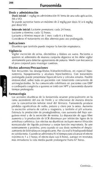 208
                            Furosemida
Dosis y administración
  Dosis inicial: 1 mg/kg en administración IV lenta de una sola aplicación,
  I M o VO.
  Se puede aumentar hasta un máximo de 2 mg/kg por dosis IV o 6 mg/kg
  por dosis VO.
  intervalo inicial: Lactante prematuro: cada 24 horas.
  Lactante a término: cada 12 horas.
  Lactante a término mayor de 1 mes: cada 6 a 8 horas.
  Considerar el tratamiento en días alternos para uso prolongado.
indicaciones
  Diurético que también puede mejorar la función respiratoria
Vigilancia
  Vigilar excreción de orina, electrólitos y fósforo en suero. Pacientes a
  quienes se administra de manera conjunta digoxina se les debe vigilar
  atentamente para detectar agotamiento de potasio. Medir con frecuencia
  el peso corporal para investigar cambios.
Efectos adversos/Precauciones
  Son frecuentes los desequilibrios hidroelectrolíticos, en especial hipo-
  natremia, hipopotasemia y alcalosis hipoclorémica. Con tratamiento
  prolongado puede presentarse hipercalciuria y cálculos renales. Posible
  ototoxicidad, sobre todo en pacientes con tratamiento concurrente de
  aminoglucósidos. Se ha comunicado colelitiasis en pacientes con DBP
  o cardiopatía congénita a quienes se trató con NPT y furosemida durante
  tiempo prolongado.
Farmacología
  Las acciones diuréticas de la furosemida ocurren principalmente en la
  rama ascendente del asa de Henle y se relacionan de manera directa
  con la concentración tubular renal del fármaco. Furosemida produce
  pérdidas significativas de sodio, potasio y cloro por la orina. Aumenta
  la excreción urinaria de calcio y magnesio, y también el p H urinario.
  Estimula la producción de prostaglandinas, con aumento del flujo san-
  guíneo renal y de la secreción de renina. La depuración de agua libre
  aumenta y la producción de LCR disminuye por inhibición ligera de la
  anhidrasa carbónica. Los efectos no diuréticos incluyen menor filtración
  transvascular de líquido pulmonar y mejor función respiratoria. Se une
  extensamente a proteína, pero cuando se usa dosis normales el despla-
  zamiento de bilirrubina es insignificante. Por vía oral la biodisponibilidad
  es satisfactoria. Cuando se administra IV el tiempo para alcanzar el efecto
  máximo es 1 a 3 horas; el efecto dura casi 6 horas, aunque en neonatos
  más inmaduros la vida media puede prolongarse hasta 67 horas.
 