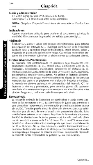 Cisaprida
Dosis y administración
  0.1 a 0.2 mg/kg por dosis VO cada 6 a 12 horas.
  Administrar 15 a 30 minutos antes de los alimentos
  NOTA: Cisaprida (Propulsido) está fuera del mercado en Estados Uni-
  dos.
Indicaciones
  Agente procinético utilizado para acelerar el vaciamiento gástrico, la
  motilidad CI y aminorar la gravedad del reflujo gastroesofágico.
Vigilancia
  Realizar ECC antes y varios días después del tratamiento, para detectar
  prolongación del intervalo QT,. Investigar disminución de la frecuencia
  cardiaca basal y episodios graves de bradicardia. Medir potasio, calcio y
  magnesio en plasma de pacientes en riesgo. Cuantificar los residuos pre-
  sentes en el estómago. Observar las deposiciones para detectar diarrea.
Efectos adversos/Precauciones
  La cisaprida está contraindicada en pacientes bajo tratamiento con:
  antibióticos macrólidos (p. ej., eritromicina), antifúngicos azol (p. ej.,
  fluconazol, ketoconazol, itraconazol), inhibidores de proteasa (p. ej.,
  indinavir, ritonavir), antiarrítmicos de clase IA y clase III (p. ej., quinidina,
  procainamida, sotalol) y otros agentes. N o utilizar en lactantes alimenta-
  dos al seno materno a cuyas madres se administre alguno de los fármacos
  mencionados antes o en pacientes con disfunción hepática o cardiaca.
  A menudo se observa prolongación asintoniática del intervalo QT, en
  lactantes a término y prematuros, pero arritmias graves sólo aparecen
  con dosis altas suministradas por error o exposición a los fármacos antes
  citados. En general, la diarrea cede disminuyendo la dosis.
Farmacología
  La cisaprida estimula la liberación de acetilcolina y actúa como ago-
  nista de los receptores 5-HT,. La administración iunto con alimentos o
  con cimetidina incrementa la concentración plasmática máxima (mayor
  absorción). También puede alterar la absorción de otros fármacos admi-
  nistrados por vía oral. Se une a proteína en proporción elevada. Sufre
  metabolismo extenso en el sistema hepático de isoenzimas citocromo
  P-450-3A4 (limitadas en lactantes prematuros). La vida media de elimi-
  nación en adultos sanos es de 7 a 10 horas. Cerca de 40% se convierte
  (adultos) en el metabolito activo norcisaprida, que posee una vida media
  de 10 a 16 horas. N o se han publicado estudios farmacocinéticos en
  neonatos. La toxicidad cardiaca se atribuye a concentraciones elevadas
  de cisaprida que bloquean de manera selectiva el componente rápido de
  la corriente tardía rectificadora de potasio (,) en el miocardio.
                                                I




                                                                      Continúa ...
 