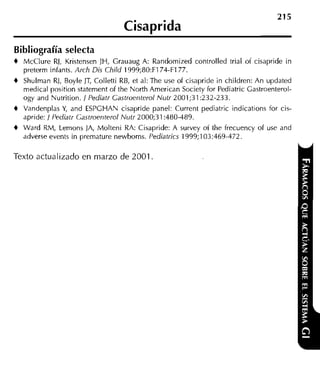 Cisaprida
Bibliografía selecta
+   McClure RJ, Kristensen JH, Grauaug A: Randomized controlled trial of cisapride in
    preterm infants. Arch Dis Child 1999;80:F174-F177.
+   Shulrnan RJ, Boyle JT, Colletti RB, et al: The use of cisapride in children: An updated
    medical position statement of the North American Society for Pediatric Castroenterol-
    ogy and Nutrition. / Pediatr Castroenterol Nutr 2001;31:232-233.
+   Vandenplas Y and ESPCHAN cisapride panel: Current pediatric indications for cis-
                 ,
    apride: / Pediatr Gastroenterol Nutr 2000;31:480-489.
+   Ward RM, Lemons JA, Molteni RA: Cisapride: A survey of the frecuency of use and
    adverse events in premature newborns. Pediatrics 1999;103:469-472.

Texto actualizado en marzo de 2001
 