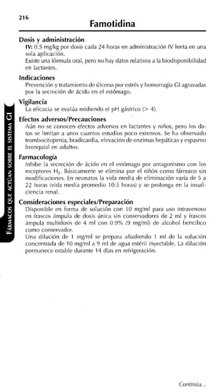 Dosis y administración
  IV: 0.5 mgíkg por dosis cada 24 horas en administración IV lenta en una
  sola aplicación.
  Existe una fórmula oral, pero no hay datos relativos a la biodisponibilidad
  en lactantes.
indicaciones
  Prevención y tratamiento de úlceras por estrés y hemorragia GI agravadas
  por la secreción de ácido en el estómago.
Vigilancia
  La eficacia se evalúa midiendo el p H gástrico (> 4).
Efectos adversos/Precauciones
  Aún no se conocen efectos adversos en lactantes y niños, pero los da-
  tos se limitan a unos cuantos estudios poco extensos. Se ha observado
  trombocitopenia, bradicardia, elevación de enzimas hepáticas y espasmo
  bronquial en adultos.
Farmacología
  lnhibe la secreción de ácido en el estómago por antagonismo con los
  receptores H. Básicamente se elimina por el riñón como fármaco sin
              ,
  modificaciones. En neonatos la vida media de eliminación varía de 5 a
  22 horas (vida media promedio 10.5 horas) y se prolonga en la insufi-
  ciencia renal.
Consideraciones especiales/Preparación
  Disponible en forma de solución con 10 mgíml para uso intravenoso
  en frascos ámpula de dosis única sin conservadores de 2 ml y frascos
  ámpula multidosis de 4 ml con 0.9% (9 mgíml) de alcohol bencílico
  como conservador.
  Una dilución de 1 mgíml se prepara añadiendo 1 m1 de la solución
  concentrada de 10 mgíml a 9 ml de agua estéril inyectable. La dilución
  permanece estable durante 14 días en refrigeración.
 