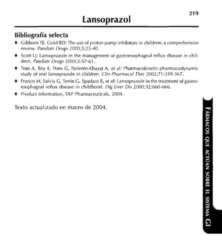219
                                  Lansoprazol
Bibliografía selecta
+   GibbonsTE, Gold BD:The useof proton pump inhibitors in children: a comprehensive
    review. Paediatr Drugs 2003;5:25-40.
+   Scott LJ: Lansoprazole in the managenient of gastroesophageal reflux disease in chil-
    dren. Paediatr Drugs 2003;5:57-61.
+   Tran A, Rey E, Pons G, Pariente-KhayatA, et al: Pharniacokinetic-pharmacodynamic
    study of oral lansoprazole in children. Clin Pharrnacol Ther 2002;71:359-367.
+   Franco M, Salvia G, Terrin G, Spadaro R, et al: Lansoprazole in the treatment of gastro-
    esophageal reilux disease in childhood. Dig Liver Dis 2000;32:660-666.
+   Product information, TAP Pharmaceuticals, 2004.

Texto actualizado en marzo de 2004.
 