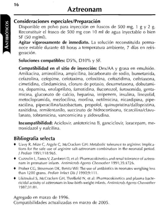 16
                                    Aztreonam
Consideraciones especiales/Preparación
    Disponible en polvo para inyección en frascos de 500 mg, 1 g y 2 g.
    Reconstituir el frasco de 500 nlg con 10 ml de agua inyectable o bien
    SF (50 mglmi).
    Agitar vigorosamente de inmediato. La solución reconstituida perma-
    nece estable durante 48 horas a temperatura ambiente, 7 días en refri-
    geración.
    Soluciones compatibles: D5%, D I 0% y SF.
    Compatibilidad en el sitio de inyección: Dex/AA y grasa en emulsión.
    Amikacina, aminofilina, ampicilina, bicarbonato de sodio, bumetanida,
    cefazolina, cefepime, cefotaxima, cefoxitina, ceftazidima, ceftriaxona,
    cimetidina, clindamicina, cloruro de potasio, dexametasona, dobutami-
    na, dopamina, enalaprilato, famotidina, iluconazol, furosemida, genta-
    micina, gluconato de calcio, heparina, imipeneni, insulina, linezolid,
    metoclopramida, mezlocilina, morfina, netilmicina, nicardipina, pipe-
    racilina, piperaciIina/tazobactam, propofol, quinupristina/dalfopristina,
    ranitidina, remifentanilo, succinato de hidrocortisona, ticarcilina/clavu-
    lanato, tobramicina, vancomicina y zidovudina.
    Incompatibilidad: Aciclovir, anfotericina B, ganciclovir, loracepam, me-
    tronidazol y nafcilina.

Bibliografía selecta
+    Uauy R, Mize C, Argyle C, McCracken GH: Metabolic tolerance to arginine: lmplica-
    tions for the safe use of arginine salt-aztreonam combinatiun in the neonatal period.
    J Pediatr 1991;118:965.
+   Cuzzolin L, FanosV, Zambreri D, et al: Pharmacokinetics and renal tolerance of aztreo-
    nam in premature iniants. Antimicrob Agents Chemother 1991;35:1726.
+   Prober CG, Stevenson DK, Benitz WE: The use of antibiotics in neonates weighing less
    than 1200 grams. Pediatr Infect Dis / 1990;9:111.
+   Likitnukul S McCracken GH, Threlkeld N, et al: Pharmacokinetics and plasma bacte-
                 ,
    ricidal activity ofaztreonam in low-birtli-weiglit iiifaiit,. Antimicrob Agents Cheiiiother
    1987;31:81.

Agregado en niarzo de 1996.
Compatibilidades actualizadas en marzo de 2005.
 