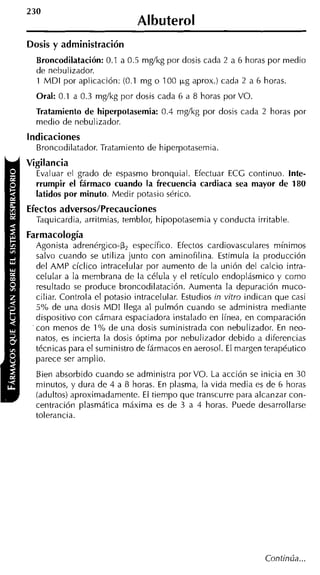 230
                              Al buterol
Dosis y administración
  Broncodilatación: 0.1 a 0.5 mg/kg por dosis cada 2 a 6 horas por medio
  de nebulizador.
  1 M D I por aplicación: (0.1 mg o 100 p g aprox.) cada 2 a 6 horas.
  Oral: 0.1 a 0.3 mg/kg por dosis cada 6 a 8 horas por VO.
  Tratamiento de hiperpotasemia: 0.4 mg/kg por dosis cada 2 horas por
  medio de nebulizador.
Indicaciones
  Broncodilatador. Tratamiento de hiperpotasemia.
Vigilancia
  Evaluar el grado de espasmo bronquial. Efectuar ECG continuo. Inte-
  rrumpir el fármaco cuando la frecuencia cardiaca sea mayor de 180
  latidos por minuto. Medir potasio sérico.
Efectos adversos/Precauciones
  Taquicardia, arritmias, temblor, hipopotasemia y conducta irritable.
Farmacología
  Agonista adrenérgico-B, específico. Efectos cardiovasculares mínimos
  salvo cuando se utiliza junto con aminofilina. Estimula la producción
  del AMP cíclico intracelular por aumento de la unión del calcio intra-
  celular a la membrana de la célula y el retículo endoplásmico y como
  resultado se produce broncodilatación. Aumenta la depuración muco-
  ciliar. Controla el potasio intracelular. Estudios in vitro indican que casi
  5% de una dosis M D I llega al pulmón cuando se administra mediante
  dispositivo con cámara espaciadora instalado en línea, en comparación
  con menos de 1% de una dosis suministrada con nebulizador. En neo-
  natos, es incierta la dosis óptima por nebulizador debido a diferencias
  técnicas para el suministro de fármacos en aerosol. El margen terapéutico
  parece ser amplio.
  Bien absorbido cuando se administra porVO. La acción se inicia en 30
  minutos, y dura de 4 a 8 horas. En plasma, la vida media es de 6 horas
  (adultos) aproximadamente. El tiempo que transcurre para alcanzar con-
  centración plasmática máxima es de 3 a 4 horas. Puede desarrollarse
  tolerancia.
 