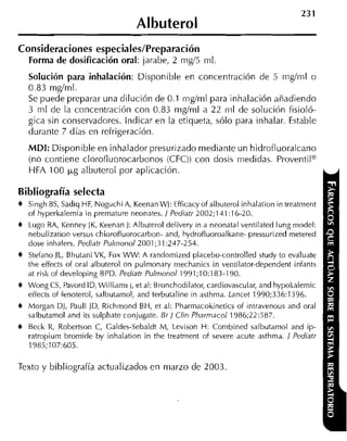 Albuterol
Consideraciones especiales/Preparación
  Forma de dosificación oral: jarabe, 2 mg/5 m1
    Solución para inhalación: Disponible en concentración de 5 mgíml o
    0.83 rnglrnl.
    Se puede preparar una dilución de 0.1 rng/rnl para inhalación añadiendo
    3 m1 de la concentración con 0.83 rnglrnl a 22 ml de solución fisioló-
    gica sin conservadores. Indicar en la etiqueta, sólo para inhalar. Estable
    durante 7 días en refrigeración.
    MDI: Disponible en inhalador presurizado mediante un hidrotluoralcano
    (no contiene clorofiuorocarbonos (CFC)) con dosis medidas. Proventil@
    HFA 100 I J , ~albuterol por aplicación

Bibliografía selecta
+   Singh 85, Sadiq HF, Noguchi A, Keenan WJ: Efficacy of albuterol inhalation in treatment
    of hyperkalemia in premature neonates. / Pediatr 2002;131:16-20.
+   Lugo RA, Kenney IK, Keenan J: Albuterol delivery in a neonatal ventilated lung model:
    nebulization versus chlorofluorocarbon- and, hydrofluoroalkane- pressurized metered
    dose inhalers. Pediatr Pulr~ionol2001;31:247-254.
+   Stefano JL, Bhutani VK, F0.r W W A randomized placebo-controlled study to evaluate
    the effects of oral albuterol on pulmonary mechanics in ventilator-dependent infants
    at risk of developing BPD. Pediair Pulmonol 1991;10:183-190.
+   Wong CS, Pavord ID, Williams J, et al: Bronchodilator, cardiovascular, and hypokalemic
    effects of fenoterol, salbutamol, and terbutaline in asthma. Lancet 1990;336:1396.
+   Morgan DJ, Paull JD, Richmond BH, et al: Pharmacokinetics of iniravenous and oral
    salbutamol and its sulphate conjugate. Br / Clin Pharniacoi 1986;22:587.
+   Beck R, Robertson C, Caldes-Sebaldt M, Levison H: Combined salbutamol and ip-
    ratropium bromide by inhalation in the treatrnent of severe acute asthma. / Pediatr
    1985;107:605.

Texto y bibliografía actualizados en marzo cle 2003
 