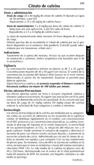 235
                       Citrato de cafeína
Dosis y administración
  Dosis de carga: 20 a 40 mgíkg de citrato de cafeína IV durante un lapso
    de 30 minutos, o por VO.
    (Equivalentes a 10 a 20 mgíkg de cafeína base.)
  Dosis de mantenimiento: 5 a 8 mgíkg por dosis de citrato de cafeína IV
    lenta para una sola aplicación, o por VO cada 24 horas.
   (Equivalentes a 2.5 a 4 mgíkg de cafeína base.)
  La dosis de mantenimiento debe iniciarse 24 horas después de la dosis
  de carga.
  (Nótese que hoy día se recomienda el citrato de cafeína por ser el pro-
  ducto disponible en el comercio. Este producto [Cafcit@l puede admi-
  nistrarse por vía intravenosa, o bien oral.)
Indicaciones
  Tratamiento de la apnea del neonato, incluso las que ocurren después
  de extubación y anestesia. (índice terapéutico más favorable que el de
  la aminofilina.)
Vigilancia
  La concentración terapéutica mínima en plasma es de 5 a 25 pgíml.
  Concentraciones mayores de 40 a 50 pgíml son tóxicas. El control de la
  concentración en plasma del fármaco debe basarse en el nivel minimo
  determinado al quinto día de tratamiento. Examinar al paciente para
  detectar agitación.
  Vigilar frecuencia cardiaca; se aconseja suspender el fármaco cuando la
  frecuencia cardiaca sea mayor de 180 latidos por minuto.
Efectos adversos/Precauciones
  Los efectos adversos suelen ser leves e incluyen inquietud, vómitos y
  síntomas cardiacos funcionales. Se sugiere una asociación con ECN, pero
  nunca se ha demostrado relación de causalidad. Se ha comunicado que
  las dosis de carga de 25 mgíkg cafeína (50 mgíkg citrato de cafeína)
  reducen la velocidad de flujo sanguíneo a cerebro e intestinos.
Farmacología
  Los efectos farmacológicos de la cafeína son mediados por su antagonis-
  mo contra las acciones de adenosina en los receptores de la superficie
  celular. Se distribuye rápidamente en el cerebro, con concentraciones
  en el SNC próximas a las concentraciones plasmáticas. La cafeína incre-
  menta la descarga de impulsos en el centro respiratorio, la sensibilidad
  de los quimiorreceptores al CO,, la relajación del músculo liso y el
  gasto cardiaco. Puede aumentar el consumo de oxígeno y disminuir el
  aumento de peso. Los efectos renales incluyen diuresis y aumento de la
  excreción urinaria de calcio. Administrado por vía oral el citrato de ca-
  feína se absorbe con rapidez y por completo. Casi no hay metabolismo
  de primer paso. En neonatos, cerca de 86% se excreta sin cambios en la
  orina, en tanto que el resto se metaboliza a través del sistema enzimático
  citocromo P450 1A2. La vida media de la cafeína en plasma varía de
  40 a 230 horas, disminuyendo con el avance de la edad posmenstrual
  hasta 60 semanas de EPM. En lactantes con hepatitis colestática la vida
  media se prolonga.
                                                                  Continúa...
 