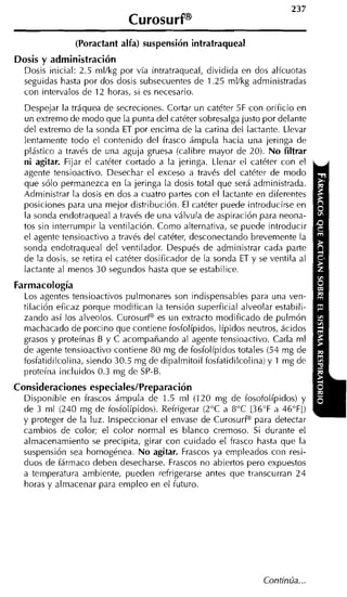 (Poractant alfa) suspensión intratraqueal
Dosis y administración
  Dosis inicial: 2.5 mllkg por vía intratraqueal, dividida en dos alícuotas
  seguidas hasta por dos dosis subsecuentes de 1.25 ml/kg administradas
  con intervalos de 12 horas, si es necesario.
  Despejar la tráquea de secreciones. Cortar un catéter 5F con orificio en
  un extremo de modo que la punta del catéter sobresalga justo por delante
  del extremo de la sonda ET por encima de la carina del lactante. Llevar
  lentamente todo el contenido del frasco ámpula hacia una jeringa de
  plástico a través de una aguja gruesa (calibre mayor de 20). No filtrar
  ni agitar. Fijar el catéter cortado a la jeringa. Llenar el catéter con el
  agente tensioactivo. Desechar el exceso a través del catéter de modo
  que sólo permanezca en la jeringa la dosis total que será administrada.
  Administrar la dosis en dos a cuatro partes con el lactante en diferentes
  posiciones para una mejor distribución. El catéter puede introducirse en
  la sonda endotraqueal a través de una válvula de aspiración para neona-
  tos sin interrumpir la ventilación. Coino alternativa, se puede introducir
  el agente tensioactivo a través del catéter, desconectando brevemente la
  sonda endotraqueal del ventilador. Después de administrar cada parte
  de la dosis, se retira el catéter dosificador de la sonda ET y se ventila al
  lactante al menos 30 segundos hasta que se estabilice.
Farmacología
  Los agentes tensioactivos pulmonares son indispensables para una ven-
  tilación eficaz porque modifican la tensión superficial alveolar estabili-
  zando así los alveolos. Curosurf" es un extracto modificado de pulmón
  machacado de porcino que contiene fosfolípidos, Iípidos neutros, ácidos
  grasos y proteínas B y C acompañando al agente tensioactivo. Cada ni1
  de agente tensioactivo contiene 80 mg de fosfolípidos totales (54 mg de
  fosfatidilcolina, siendo 30.5 mg de dipalmitoil fosfatidilcolina) y 1 mg de
  proteína incluidos 0.3 mg de SP-B.
Consideraciones especialesIPreparación
  Disponible en frascos ámpula de 1.5 ml (120 mg de fosofolípidos) y
  de 3 ml (240 mg de fosfolípidos). Refrigerar (2°C a 8°C [36"F a 46"FI)
  y proteger de la luz. inspeccionar el envase de CurosurP para detectar
  cambios de color; el color normal es blanco cremoso. Si durante el
  almacenamiento se precipita, girar con cuidado el frasco hasta que la
  suspensión sea homogénea. No agitar. Frascos ya empleados con resi-
  duos de fármaco deben desecharse. Frascos no abiertos pero expuestos
  a temperatura ambiente, pueden refrigerarse antes que transcurran 2 4
  horas y almacenar para empleo en el futuro.
 