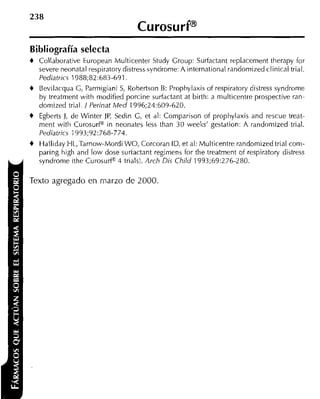 Bibliografía selecta
+   Collaborative European Multicenter Study Croup: Surfactant replacement therapy for
    severe neonatal respiratory distress syndrome: A international randomized clinical trial.
    Pediatrics 1988;82:683-691
t Bevilacqua G, Parmigiani S, Rohertson B: Prophylaxis of respiratory distress syndrome
    by treatment with niodified porcine surfactant at birth: a multicentre prospective ran-
    domized trial. J Perinat Med 1996;24:609-620.
+   Egberts J, de Winter JP, Sedin C, et al: Comparison of propliylaxis and rescue treat-
    ment witli CurosurP in neonates less than 30 weeks' gestation: A randamized trial.
    Pediatrics 1993;92:768-774.
+   Halliday HL,Tarnow-Mordi WO, Corcoran ID, et al: Multicentre randomized trial com-
    paring high and low dose suriactant regimens for the treatment of respiratory distress
    syndrome ithe CurosurP 3 trials). Arch Dis Child 1993;69:276-280.

Texto agregado en niarzo de 2000.
 