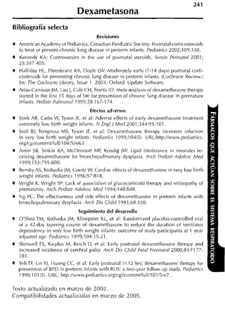 Dexametasona
Bibliografía selecta
                                             Revisiones
+   Arnerican Acaderny of Pediatrics, Canadian Paediatric Society: Postnatal corticosteroids
    to treat or prevent chronic lung disease in preterrn infants. Pediatrics 2002;109:330.
+   Kennedy KA: Controversies in the use of postnatal steroids. Semin Perinatol 2001;
    25:397-405.
+   Halliday HL, Ehrenkranz RA, Doyle LW: Moderately early (7-14 days) postnatal corti-
    costeroids for preventing chronic lung disease in preterm infants. (Cochrane Review.)
    En: The Cochrane Library, lssue 1. 2003. Oxford: Update Software.
    Arias-Camison JM, Lau J, Cole CH, Frantz ID: Meta-analysis of dexarnethasone therapy
    started in tlie first 15 days of lite for prevention of chronic lung disease in prernature
    infants. Pediatr Pulmonol 1999;28:167-174.
                                     Efectos adversos
*   Stark AK, Carlo W Tyson ]E, et al: Adverse effects of early (lexarnethasone treatrnent
                      ,
    extrernely low birth weight infants. N Engl] M e d 2001;344:95-101.
+   Stoll BJ, Ternprosa MS, Tyson JE, et al: Deiarnethasone therapy increases infection
    in very low birth weight infants. Pediatrics 1999;104(5). VRL:http://www.pediatrics.
    orgicgilcontent/full/104!5)/e63.
+   Arnin S8, Sinkin RA, McDerrnotí MP, Kendig JMI: Lipid intolerance in neonates re-
    ceiving dexarnethasone for hronchopulrnonary dysplasia. Arch Pediatr Adolejc M e d
    1999;153:795-800.
+   Bensky AS, Kothadia ]M, Covitz MI: Cardiac effects of dexarnethasone in very low birth
    weight infants. Pediatrics 1996;97:818.
+   Wright K, Mlright SP: Lack of association of glucocorticoid therapy and retinopathy of
    prernaturity Arch Pediatr Adolesc Med 1994; 148:848.
+   Ng PC: The effectiveness and side effects of dexamethasone in preterrn infants with
    bronchopulrnonary dysplasia. Arch Dis Child 1993;68:330.
                                Seguimiento del desarrollo
+   O'Sliea TM, Kothadia JM, Klinepeter KL, et al: Randornized placebo-controlled trial
    of a 42-day tapering course ot dexarnethasone to reduce the duration of ventilator
    dependency in very low birth weight infants: outcorne of study participants at 1 year
    adjusted age. Pediatricj 1999;104:15-21.
+   Sliinvell ES, Karplus M, Reich D, et al: Early postnatal dexarnetliasone therapy and
    increased incidence of cerehral palsy. Arch D i j Child Fetal Neonatal ?000;83:F 177-
    181.
+   Veh TF, Lin Y], Huang CC, et al: Early postnatal ( 4 2 hrs) dexarnethasone therapy for
    prevention of BPD in preterrn infants with RDS: a two-year follow-up study. Pediatrics
    1998;101(5). URL: http://www.pediatrics.or~cgi/content/full/l01/5/e7.

Texto actualizado en marzo de 2002.
Compatibilidades actualizadas en mal-zo de 2005
 