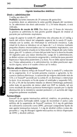 (Agente tensioactivo sintético)
Dosis y administración
  5 ml/kg por dosis ET.
  Profilaxis (lactantes menores de 29 semanas de gestación):
  La primera dosis se administra lo antes posible después del nacimien-
  to. Se administran dos dosis adicionales 12 y 24 horas después, si está
  indicado.
  Tratamiento de rescate de SDR: Dos dosis con 12 horas de intervalo;
  la primera se administra lo más pronto posible después de intubar al
  paciente por sufrimiento respiratorio.
  Luego de aspirar la sonda ET, administrar dos alícuotas de 2.5 ml/kg a
  través del orificio lateral del adaptador especial de la sonda ET (sumi-
  nistrado con la sonda), sin interrumpir la ventilación mecánica. Cada
  mitad de la dosis se introduce en un lapso de 1 a 2 minutos mediante
  pequeños chorros sincronizados con los movimientos inspiratorios, con
  la cabeza del lactante situada en la línea media. Después de cada media
  dosis, girar 45" la cabeza y el torso del paciente hacia la derecha durante
  30 segundos para una mejor distribución. Luego de la administración,
  se deben valorar con frecuencia oxigenación y ventilación para prevenir
  hiperoxia e hipocarbia posteriores a la dosis. N o se debe aspirar durante
  las 2 horas subsecuentes a la administración, no debe practicarse aspi-
  ración alguna, salvo si el cuadro clínico así lo indica.
Efectos adversos/Precauciones
  A menudo se observa reflujo de ExosurP hacia la sonda ET y reducción
  de la oxigenación. Si el lactante presenta cianosis o agitación, la fre-
  cuencia cardiaca disminuye, la saturación de oxígeno desciende más de
  1soh o el ExosurP asciende por la sonda ET, se disminuye o interrumpe
  la dosis. Si es necesario se ha de ajustar el ventilador y suspender FiO,.
  En 2 % a 4% de los lactantes tratados se observó hemorragia pulmonar,
  sobre todo en pacientes de menor edad con DAP no tratado, tal vez
  como resultado de edema pulmonar hemorrágico causado por la rápida
  disminución de la resistencia vascular pulmonar y el aumento del riego
  sanguíneo pulmonar resultante.
Farmacología
  ExosurfB es un agente tensioactivo artificial, sintético, sin proteínas, en
  forma de polvo liofilizado estéril. Luego de reconstituir el polvo cada
  mililitro de la suspensión de Exosuff contiene 13.5 mg de palmitato
  de colfoscerilo (conocido como DPPC, principal componente Iípido de
  este agente tensioactivo natural), 1.5 mg de alcohol cetílico (como dis-
  persante) y 1 mg de tiloxapol (agente tensioactivo no iónico dispersante
  de DPPC y alcohol cetílico).




                                                                 Continúa...
 