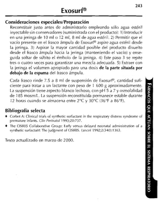 ExosurP
Consideraciones especiales/Preparación
  Reconstituir justo antes de administrarlo empleando sólo agua estéril
  inyectable sin conservadores (suministrada con el producto): 1) Introducir
  en una jeringa de 10 ml o 12 ml, 8 ml de agua estéril. 2) Permitir que el
  vacío presente en el frasco ámpula de ExosurP aspire agua estéril desde
  la jeringa. 3) Aspirar la mayor cantidad posible del producto disuelto
  desde el frasco ámpula hacia la jeringa (manteniendo el vacío) y ense-
  guida soltar de súbito el émbolo de la jeringa. 4) Este paso 3 se repite
  tres o cuatro veces para garantizar una mezcla adecuada. 5) Extraer con
  la jeringa el volumen apropiado para una dosis de la parte situada por
  debajo de la espuma del frasco ámpula.
  Cada frasco rinde 7.5 a 8 ml de suspensión de ExosuP, cantidad sufi-
  ciente para tratar a un lactante con peso de 1 600 g aproximadamente.
  La suspensión tiene aspecto blanco lechoso, con p H 5 a 7 y osmolalidad
  de 185 mosm/L. La suspensión reconstituida permanece estable durante
  12 horas cuando se almacena entre 2°C y 30°C (36°F a 86°F).

Bibliografía selecta
  Corbet A: Clinical trials of synthetic suríactant in the respiratory distress syndrorne of
  prernature infants. Clin Perinatol 1993;20:737.
  The O S I K I S Collaborative Group: Early versus delayed neonatal administration of a
  synthetic surfactant: The judgment of OSIRIS. Lancet 1992;2(340):1363.

Texto actualizado en marzo de 2000.
 