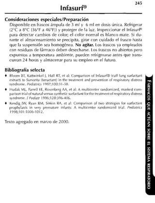 Consideraciones especiales/Preparación
    Disponible en frascos ámpula de 3 m l y 6 m l en dosis única. Refrigerar
    (2°C a 8°C 136°F a 46"FI) y proteger de la luz. Inspeccionar el InfasurP
    para detectar cambios de color; el color normal es blanco mate. Si du-
    rante el alrriacenamiento se precipita, girar con cuidado el frasco hasta
    que la suspensión sea homogénea. No agitar. Los frascos ya empleados
    con residuos de fármaco deben desecharse. Los frascos no abiertos pero
    expuestos a temperatura ambiente, pueden refrigerarse antes que trans-
    curran 2 4 horas y almacenar para su empleo en el futuro.

Bibliografía selecta
+   Bloom BT, Kattwinkel J, Hall RT, et al: Cornpariion of Infasurf8 (calf lung surfactant
    estract) to Survanta (beractant) in the tredtnient and prevention of respiratory distress
    syndrorne. Pediatrics 1997;100:31-38.
+   Hudak ML, Farrell EE, Rosenberg AA, et al: A rnulticenter randornized, rnasked corn-
    parison trial of natural versus syntlietic surfactant for the tredtnient of respiratory distress
    syndrorne. 1 Pediatr 1996;128:396-406.
+   Kendig JW, Rydn RM, Sinkin RA, et al: Cornparison of two strategies for surfactant
    prophylaxis in very prernature infants: A niulticenter randornized trial. Pediatrics
    1998;101:1006-1012.

Texto agregado en marzo de 2000.
 