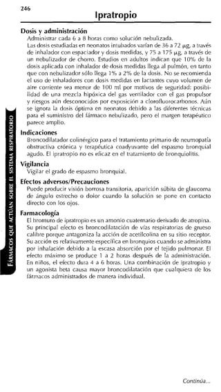 l pratropio
                                                           -



    Dosis y administración
      Administrar cada 6 a 8 horas como solución nebulizada.
      Las dosis estudiadas en neonatos intubados varían de 36 a 72 yg, a través
      de inhalador con espaciador y dosis medidas, y 75 a 175 yg, a través de
      un nebulizador de chorro. Estudios en adultos indican que 10°h de la
      dosis aplicada con inhalador de dosis medidas llega al pulmón, en tanto
      que con nebulizador sólo llega 1YO a 2% de la dosis. N o se recomienda
      el uso de inhaladores con dosis medidas en Iactantes cuyo volumen de
      aire corriente sea menor de 100 ml por motivos de seguridad: posibi-
      lidad de una mezcla hipóxica del gas ventilador con el gas propulsor
      y riesgos aún desconocidos por exposición a clorofluorocarbonos. Aún
      se ignora la dosis óptima en neonatos debido a las diferentes técnicas
      para el suministro del fármaco nebulizado, pero el margen terapéutico
      parece amplio.
    Indicaciones
      Broncodilatador colinérgico para el tratamiento primario de neumopatía
      obstructiva crónica y terapéutica coadyuvante del espasmo bronquial
      agudo. El ipratropio no es eficaz en el tratamiento de bronquiolitis.
    Vigilancia
      Vigilar el grado de espasmo bronquial.
    Efectos adversos/Precauciones
      Puede producir visión borrosa transitoria, aparición súbita de glaucoma
      de ángulo estrecho o dolor cuando la solución se pone en contacto
      directo con los ojos.
    Farmacología
      El bromuro de ipratropio es un amonio cuaternario derivado de atropina.
      Su principal efecto es broncodilatación de vías respiratorias de grueso
      calibre porque antagoniza la acción de acetilcolina en su sitio receptor.
      Su acción es relativamente específica en bronquios cuando se administra
      por inhalación debido a la escasa absorción por el tejido pulmonar. El
      efecto máximo se produce 1 a 2 horas después de la adnlinistración.
      En niños, el efecto dura 4 a 6 horas. Una combinación de ipratropio y
1     un agonista beta causa mayor broncodilatación que cualquiera de los
      fármacos administrados de manera individual.




                                                                   Continúa...
 