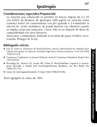247
                                   lpratropio
Consideraciones especiales/Preparación
    La solución para inhalación se presenta en frascos ámpula de 2.5 ml
    con 0.02% de bromuro de ipratropio (200 kg/ml) en solución salina
    isotónica estéril sin conservadores con p H ajustado a 3.4 mediante la
    adición de ácido clorhídrico. Se puede mezclar con albuterol cuando
    se emplea antes que transcurra 1 hora. Aún no se dispone de datos de
    compatibilidad con otros fármacos.
    Almacenar a temperatura ambiente en la bolsa de papel metálico surni-
    nistrada. Proteger de la luz.

Bibliografía selecta
+   Lee H, Arnon S Silverman M : Bronchodilator aerosol administered by metered dose
                   ,
    inhaler and spacer in subacute neonatal respiratory distress syndrome. Arch Dis Child
    1994;70:F2 18.
+   Consensus Conference in Aerosol Delivery: Aerosol Consensus Statement. Respir Care
    1991;36:316.
+   Brundage KL, Mohsini KJ, Froese AB, Fisher JT Bronchodilator response to ipratro-
    pium hroinide in infants with hronchopulmonary dysplasia. Anl Rev Respir Dis
    1990;142:1137.
+   Gross NJ: lpratropium bromide. N Engl J M e d 1988;319:486.

Texto agregado en enero de 1995
 