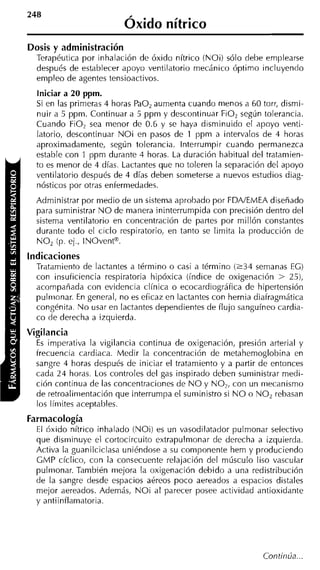 Óxido nítrico
Dosis y administración
  Terapéutica por inhalación de óxido nítrico (NOi) sólo debe emplearse
  después de establecer apoyo ventilatorio mecánico óptimo incluyendo
  empleo de agentes tensioactivos.
  Iniciar a 20 ppm.
  Si en las primeras 4 horas PaO, aumenta cuando menos a 60 torr, dismi-
  nuir a 5 ppm. Continuar a 5 ppm y descontinuar FiOz según tolerancia.
  Cuando FiO, sea menor de 0.6 y se haya disminuido el apoyo venti-
  latorio, descontinuar N O i en pasos de 1 ppm a intervalos de 4 horas
  aproximadamente, según tolerancia. Interrumpir cuando permanezca
  estable con 1 ppm durante 1 horas. La duración habitual del trataniien-
  to es menor de 4 días. Lactantes que no toleren la separación del apoyo
  ventilatorio después de 4 días deben someterse a nuevos estudios diag-
  nósticos por otras enfermedades.
  Administrar por medio de un sistema aprobado por FDNEMEA diseñado
  para suministrar N O de manera ininterrumpida con precisión dentro del
  sistema ventilatorio en concentración de partes por millón constantes
  durante todo el ciclo respiratorio, en tanto se limita la producción de
  NO, (p. ej., INOventB.
indicaciones
  Tratamiento de lactantes a término o casi a término ( 2 3 4 semanas EC)
  con insuficiencia respiratoria hipóxica (índice de oxigenación > 25),
  acompañada con evidencia clínica o ecocardiográfica de hipertensión
  pulriionar. En general, no es eficaz en lactantes con hernia diafragmática
  congénita. N o usar en lactantes dependientes de flujo sanguíneo cardia-
  co de derecha a izquierda.
Vigilancia
  E imperativa la vigilancia continua de oxigenación, presión arteria1 y
   s
  frecuencia cardiaca. Medir la concentración de metahemoglobina en
  sangre 4 horas después de iniciar el tratamiento y a partir de entonces
  cada 24 horas. Los controles del gas inspirado deben suministrar medi-
  ción continua de las concentraciones de N O y NO,, con un mecanismo
  de retroaliriientación que interrumpa el suministro si N O o NO, rebasan
  los límites aceptables.
Farmacología
  El óxido nítrico inhalado (NO¡) es un vasodilatador pulmonar selectivo
  que disminuye el cortocircuito extrapulmonar de derecha a izquierda.
  Activa la guanilciclasa uniéndose a su componente hem y produciendo
  GMP cíclico, con la consecuente relajación del músculo liso vascular
  pulmonar. También mejora la oxigenación debido a una redistribución
  de la sangre desde espacios aéreos poco aereados a espacios distales
  mejor aereados. Además, NO¡ al parecer posee actividad antioxidante
  y antiinflamatoria.




                                                                Continúa ...
 