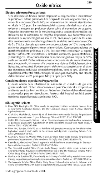 Óxido nítrico
Efectos adversos/Precauciones
    Una interrupción brusca puede empeorar la oxigenación e incrementar
    la presión en arteria pulmonar. Los riesgos de metahemoglobinemia y de
    elevar la concentración de NO, se incrementan de manera significativa
    en dosis > 20 ppm. La metahemoglobina posee afinidad muy alta por
    oxígeno y muestra un profundo efecto sobre el contenido de oxígeno.
    Pequeños incrementos en la metahemoglobina causan disminución sig-
    nificativa en el contenido de oxígeno disponible. Las concentraciones
    normales de rnetahemoglobina son < 1%. En la mayor parte de los estu-
    dios en neonatos la metahemoglobinemia se define como concentración
    de 5 a 7% La cianosis aparece con concentraciones de lo%, aunque los
    pacientes en general permanecen asintomáticos. Con concentraciones de
    rnetahemoglobina próximas a 30% los pacientes comienzan a experi-
    mentar sufrimiento respiratorio y síntomas cardiacos, gastrointestinales
    y neurológicos. Una concentración de metahemoglobina mayor de 50%
    suele ser mortal. Debe evitarse el uso concomitante de acetaminofeno,
    metoclopramida, fármacos sulfa, anestésicos tópicos (EMLA, benzocaína,
    lidocaína, prilocaína). Pueden ocurrir deficiencias congénitas en el siste-
    ma enzimático reductasa de metahemoglobina, pero es raro. El límite de
    exposición ambiental establecido por la Occupational Safety and Health
    Administration es 25 ppm para N O y 5 ppm para NO,.
Consideraciones especiales/Preparación
    El óxido nítrico para inhalación se suministra en cilindros de gas con
    grado medicinal. Deben almacenarse en posición vertical a temperatura
    ambiente en áreas bien ventiladas. Todos los cilindros deben devolverse
    al proveedor para ser desechados. Personal del hospital recibirá entre-
    namiento específico para administrar NOi.

Bibliografía selecta
+   Finer NN, Barrington KJ: Nitric oxide for respiratory failure in infants born at term
    or near term (Cochrane Review). En: The Cochrane Library, lssue 2, 2002. Oxford.
    Update Software.
+   Clark RH, Huckaby JL, Kueser TI, et al. Low-dose nitric oxide therapy for persistent
    pulmonary hypertension: 1-year follow-up. / Per1natol2003;23(4):300-303.
+   Lipkin PH, Davidson D, Spivak L, et al. Neurodevelopmental and medical outcomes
    of persistent pulmonary hypertension in term newborns treated with nitric oxide. /
    Pediatr 2002; 140(3):306-310.
+   Finer NN, Sun JW, Rich W, et al: Randomized, prospective study of low-dose versus
    high-dose inhaled nitric oxide in the neonate with hypoxic respiratory failure. Pedi-
    atrics 200 1; 108:948-955.
+   Clark RH, Kueser TJ, Walker MW, et al: Low-dose nitric oxide therapy for persistent
    pulmonary hypertension of the newborn. N Engl/ Med 2000;342:469-474.
+   Kinsella JP, Abman SH: Clinical approach to inhaled nitric oxide therapy in the new-
    born with hypoxemia. / Pediatr 2000;136:717-726.
+   The Neonatal lnhaled Nitric Oxide Study Group: lnhaled nitric oxide in term and
    near-term infants: Neurodevelopmental follow-up of theThe Neonatal lnhaled Nitric
    Oxide Study Group (NINOS) / Pediatr 2000;136:611-617.
+   Davidson D, Barefield ES, Kattwinkel J, et al: Safety of withdrawing inhaled nitric oxide
    therapy in persistentpulmonary hypertension of newborn. Pediatrics 1999;104:231-236.
+   The Neonatal lnhaled Nitric Oxide Study Group: lnhaled nitric oxide in full-term and
    nearly fuII-term infants with hypoxic respiratory failure. NEngl/Med1997;336:597-604.

Texto agregado en marzo de 2004.
 