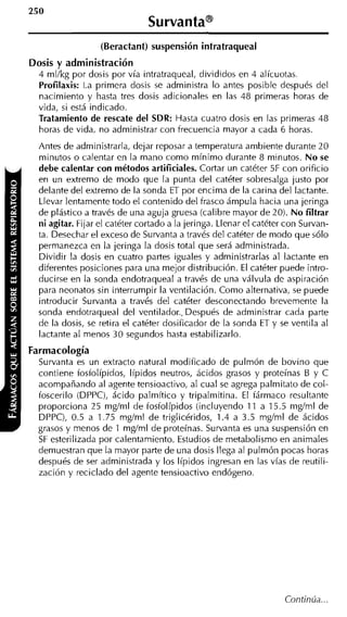 (Beractant) suspensión intratraqueal
Dosis y administración
  4 mllkg por dosis por vía intratraqueal, divididos en 4 alícuotas.
  Profilaxis: La primera dosis se administra lo antes posible después del
  nacimiento y hasta tres dosis adicionales en las 48 primeras horas de
  vida, si está indicado.
  Tratamiento de rescate del SDR: Hasta cuatro dosis en las primeras 48
  horas de vida, no administrar con frecuencia mayor a cada 6 horas.
  Antes de administrarla, dejar reposar a temperatura ambiente durante 20
  minutos o calentar en la mano como mínimo durante 8 minutos. No se
  debe calentar con métodos artificiales. Cortar un catéter 5F con orificio
  en un extremo de modo que la punta del catéter sobresalga justo por
  delante del extremo de la sonda ET por encima de la carina del lactante.
  Llevar lentamente todo el contenido del frasco ámpula hacia una jeringa
  de plástico a través de una aguja gruesa (calibre mayor de 20). No filtrar
  ni agitar. Fijar el catéter cortado a la jeringa. Llenar el catéter con Survan-
  ta. Desechar el exceso de Survanta a través del catéter de modo que sólo
  permanezca en la jeringa la dosis total que será administrada.
  Dividir la dosis en cuatro partes iguales y administrarlas al lactante en
  diferentes posiciones para una mejor distribución. El catéter puede intro-
  ducirse en la sonda endotraqueal a través de una válvula de aspiración
  para neonatos sin interrumpir la ventilación. Como alternativa, se puede
  introducir Survanta a través del catéter desconectando brevemente la
  sonda endotraqueal del ventilador.. Después de administrar cada parte
  de la dosis, se retira el catéter dosificador de la sonda ET y se ventila al
  lactante al menos 30 segundos hasta estabilizarlo.
Farmacología
  Survanta es un extracto natural modificado de pulmón de bovino que
  contiene fosfolípidos, Iípidos neutros, ácidos grasos y proteínas 6 y C
  acompañando al agente tensioactivo, al cual se agrega palmitato de col-
  foscerilo (DPPC), ácido palmítico y tripalmitina. El fármaco resultante
  proporciona 25 rngírnl de fosfolípidos (incluyendo 11 a 15.5 mgíml de
  DPPC), 0.5 a 1.75 rngíml de triglicéridos, 1.4 a 3.5 mgíml de ácidos
  grasos y menos de 1 m q m l de proteínas. Survanta es una suspensión en
  S esterilizada por calentamiento. Estudios de metabolismo en animales
   F
  demuestran que la mayor parte de una dosis llega al pulmón pocas horas
  después de ser administrada y los Iípidos ingresan en las vías de reutili-
  zación y reciclado del agente tensioactivo endógeno.
 