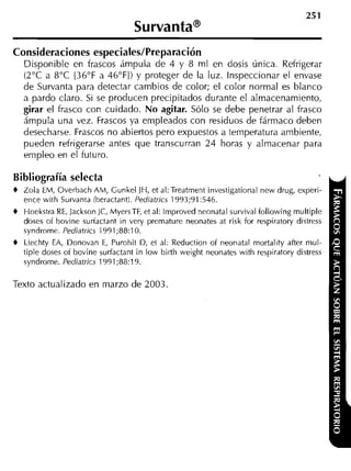 Consideraciones especiales/Preparación
    Disponible en frascos ámpula de 4 y 8 ml en dosis única. Refrigerar
    (2°C a 8°C [36"F a 46"FI) y proteger de la luz. Inspeccionar el envase
    de Survanta para detectar cambios de color; el color normal es blanco
    a pardo claro. Si se producen precipitados durante el almacenamiento,
    girar el frasco con cuidado. No agitar. Sólo se debe penetrar al frasco
    ámpula una vez. Frascos ya empleados con residuos de fármaco deben
    desecharse. Frascos no abiertos pero expuestos a temperatura ambiente,
    pueden refrigerarse antes que transcurran 24 horas y almacenar para
    empleo en el futuro.

Bibliografía selecta
+   Zola EM, Overbach Ahl, Gunkel JH, et al:Treatment investigational new drug, experi-
    ence with Survanta iberactanti. Pediatrics 1993;91:546.
+   Hoekstra RE, JacksonJC, MyersTF, et al: lmproved neonatal survival following rnultiple
    doses of bovine sudactant in very premature neonates at risk for respiratory distress
    syndrome. Pediatrics 1991;88:10.
+   Liechty EA, Donovan E, Purohit D, et al: Reduction of neonatal mortality after mul-
    tiple doses of bovine surfactant in low birth weight neonates with respiratory distress
    syndrome. Pediatrics 1991;88:19.


Texto actualizado en marzo de 2003.
 