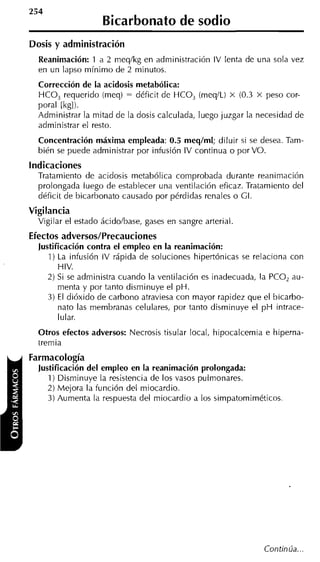 Bicarbonato de sodio
Dosis y administración
  Reanimación: 1 a 2 meqlkg en administración IV lenta de una sola vez
  en un lapso mínimo de 2 minutos.
  Corrección de la acidosis metabólica:
  HCO, requerido (meq) = déficit de HCO, (meq1L) x (0.3 x peso cor-
  poral [kgl).
  Administrar la mitad de la dosis calculada, luego juzgar la necesidad de
  administrar el resto.
  Concentración máxima empleada: 0.5 meqlml; diluir si se desea. Tam-
  bién se puede administrar por infusión IV continua o por VO.
Indicaciones
  Tratamiento de acidosis metabólica comprobada durante reanimación
  prolongada luego de establecer una ventilación eficaz. Tratamiento del
  déficit de bicarbonato causado por pérdidas renales o GI.
Vigilancia
  Vigilar el estado ácidolbase, gases en sangre arterial.
Efectos adversos/Precauciones
  Justificación contra el empleo en la reanimación:
     1) La infusión IV rápida de soluciones hipertónicas se relaciona con
        HIV.
    2) Si se administra cuando la ventilación es inadecuada, la PCO, au-
        menta y por tanto disminuye el pH.
     3) El dióxido de carbono atraviesa con mayor rapidez que el bicarbo-
        nato las membranas celulares, por tanto disminuye el p H intrace-
        lular.
  Otros efectos adversos: Necrosis tisular local, hipocalcemia e hiperna-
  tremia
Farmacología
  Justificación del empleo en la reanimación prolongada:
    1) Disminuye la resistencia de los vasos pulmonares.
    2) Mejora la función del miocardio.
    3) Aumenta la respuesta del miocardio a los simpatomiméticos




                                                               Continúa...
 