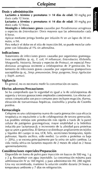 Cefepime
Dosis y administración
  Lactantes a término y prematuros > 14 días de edad: 50 mgíkg por
  dosis cada 12 horas.
  Lactantes a término y prematuros 5 14 días de edad: 30 mgíkg por
  dosis cada 12 horas.
  Meningitis e infecciones graves causadas por Pseudomonas aeruginosa
  o especies de Enterobacter: Dosis mayores que las administradas cada
  8 horas.
  Aplicar mediante jeringa bomba por infusión IV en un lapso de 30 mi-
  nutos, o IM.
  Para reducir el dolor en el sitio de inyección IM, se puede mezclar cefe-
  pime con lidocaína al 1% sin adrenalina.
indicaciones
  Tratamiento de infecciones graves causadas por organismos gramnega-
  tivos susceptibles (p. ej., E. coli, H influenzae, Enterobacter, Klebsiella,
  Morganella, Nejsseria, Serratia y especies de Proteus), en especial Pseu-
  domonas aeruginosa resistente a cefalosporinas de 3" generación. Tra-
  tamiento de infecciones graves causadas por organismos grampositivos
  susceptibles (p. ej., Strep. pneumoniae, Strep. pyogenes, Strep. Agalactiae
  y Staph. aureus).
Vigilancia
  En general, no es necesario medir la concentración en suero.
Efectos adversos/Precauciones
  Se ha comprobado que la seguridad es igual a la de cefalosporinas de
  segunda y tercera generaciones empleadas comúnmente. Los efectos ad-
  versos comunicados son poco comunes pero incluyen erupción, diarrea,
  elevación de trancaminasas hepáticas, eosinofilia y prueba de Coombs
  positiva.
Farmacología
  Cefepime es una cefalosporina nueva de cuarta generación cuya eficacia
  terapéutica es equivalente a la de cefalosporinas de tercera generación.
  Las posibles ventajas son: penetración más rápida a través de la pared
  celular de patógenos gramnegativos; mayor estabilidad a la hidrólisis
  inducida por lactamasas-p; e incremento de la afinidad para proteínas
  que se unen a penicilina. El fármaco se distribuye ampliamenteen tejidos
  y líquidos del cuerpo (o sea, LCR, bilis, secreciones bronquiales, tejido
  pulmonar, líquido ascítico, oído medio). La unión a proteínas es baja
  (- 20%). y se excreta principalmente por la orina sin sufrir cambios. La
  vida media sérica en lactantes mayores de 2 meses de edad es 2 horas
  aproximadamente.
Consideraciones especiales/Preparación
  Disponible en forma de polvo para inyección en frascos de 500 mg, 1 g
  y 2 g. Reconstituir con agua inyectable. La concentración máxima para
  administración IV es 160 mgíml, y para administración IM, 280 mgíml.
  Una vez reconstituida, mantener la solución estable durante 2 4 horas a
  temperatura ambiente y 7 días en refrigeración.
 