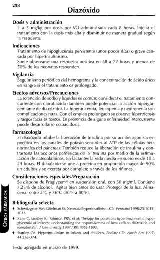 Diazóxido
Dosis y administración
    2 a 5 m g k g por dosis por VO administrada cada 8 horas. Iniciar el
    tratamiento con la dosis más alta y disminuir de manera gradual según
    la respuesta.
Indicaciones
    Tratamiento de hipoglucemia persistente (unos pocos días) o grave cau-
    sada por hiperinsul inismo.
    Suele observarse una respuesta positiva en 48 a 72 horas y menos de
    50% de los neonatos responden.
Vigilancia
    Seguimiento periódico del hemograma y la concentración de ácido úrico
    en sangre si el tratamiento es prolongado.
Efectos adversos/Precauciones
    La retención de sodio y líquidos es común; considerar el tratamiento con-
    currente con clorotiazida (también puede potenciar la acción hiperglu-
    cemiante de diaxózido). La hiperuricemia, leucopenia y neutropenia son
    complicaciones raras. Con el empleo prolongado se observa hipertricosis
    y rasgos faciales toscos. En presencia de alguna enfermedad intercurrente
    puede desarrollarse cetoacidosis.
Farmacología
    El diaxózido inhibe la liberación de insulina por su acción agonista es-
    pecífica en los canales de potasio sensibles al ATP de las células beta
    normales del páncreas. También reduce la liberación de insulina y con-
    trarresta las acciones periféricas de la insulina por medio de la estimu-
    lación de catecolaminas. En lactantes la vida media en suero es de 10 a
    24 horas. El diaxózido se une a proteína en proporción mayor de 90%
    en adultos y se excreta por completo a través de los riñones.
Consideraciones especiales/Preparación
    Se dispone de Proglycemm en suspensión oral, con 50 mdml. Contiene
    7.2S0/~de alcohol. Agitar bien antes de usar. Proteger de la luz. Alma-
    cenar entre 2°C y 36°C (36°F a 80°F).

Bibliografía selecta
+   SchwitzgebelVM, Citelman SE: Neonatal hyperinsulinism. Clin Perinatoll998;25:1015-
    1038.
+   Kane C, Lindley KJ, Johnson PRV, et al: Therapy for persistent. hyperinsulinemic hypo-
    glycemia of infancy: underitanding the responsivenesi of beta celli to diazoxide and
    somatoitatin. / Clin lnvestig 1997;100:1888-1893.
+   Stanley CA: Hyperinsulinism in infants and children. Pediatr Clin North Am 1997;
    44:363-374.

Texto agregado en marzo de 1999.
 