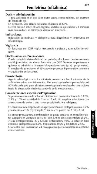Fenilefrina (oftálmica)
Dosis y administración
  1 gota aplicada en el ojo 10 minutos antes, como mínimo, del examen
  de fondo de ojo.
  En neonatos, usar sólo la solución oftálmica al 2.5%.
  Ejercer presión sobre el saco lagrimal durante la aplicación y 2 minutos
  más para reducir al mínimo la absorción sistémica.
indicaciones
  Inducción de midriasis y cicloplejía para diagnóstico y terapéutica en
  oftalmología.
Vigilancia
  En lactantes con DBP vigilar frecuencia cardiaca y saturación de oxí-
  geno.
Efectos adversos/Precauciones
  Puede reducir la distensibilidad del pulmón, el volumen de aire corriente
  y el flujo máximo de aire en lactantes con DBP. N o usar en pacientes a
  quienes se administra fármacos bloqueadores beta (p. ej., propranolol).
  El empleo de soluciones al 10% puede provocar hipertensión sistémica
  y taquicardia en lactantes.
Farmacología
  Agente adrenérgico alfa. La midriasis comienza a los 5 minutos de la
  aplicación y dura casi 60 minutos. Si el saco lagrimal está permeable casi
  80% de cada gota pasa al sistema nasolagrimal y se absorbe con rapidez
  hacia la circulación sistémica a través de la mucosa nasal.
Consideraciones especiales/Preparación
  Se presenta en íorma de solución oftálmica en concentraciones de 0.1 2%,
  2.5% y 10% en cantidad de 2 m1 a 15 rnl. N o emplear soluciones con
  alteraciones de color o que hayan precipitado. N o refrigerar.
  En el comercio sedispone de una preparación con ciclopentolato al 0.2%
  y fenilefrina al 1% (Cyclomydril@) frascos gotero de 2 ml y 8 ml.
                                    en
  Se puede preparar una combinación de gotas oculares en solución ("go-
  tas Caputo") en un frasco de 15 ml con 3.75ml de ciclopentolato al 2%,
  7.5 ml de tropicamida 1% y 3.75 m1 defenilefrina 10%. La solución íinal
  contiene ciclopentolato 0.5%, tropicamida 0.5% y fenilefrina 2.5%.
  Usar antes que transcurran 24 horas puesto que la solución no contiene
  conservadores.




                                                                Continúa
 